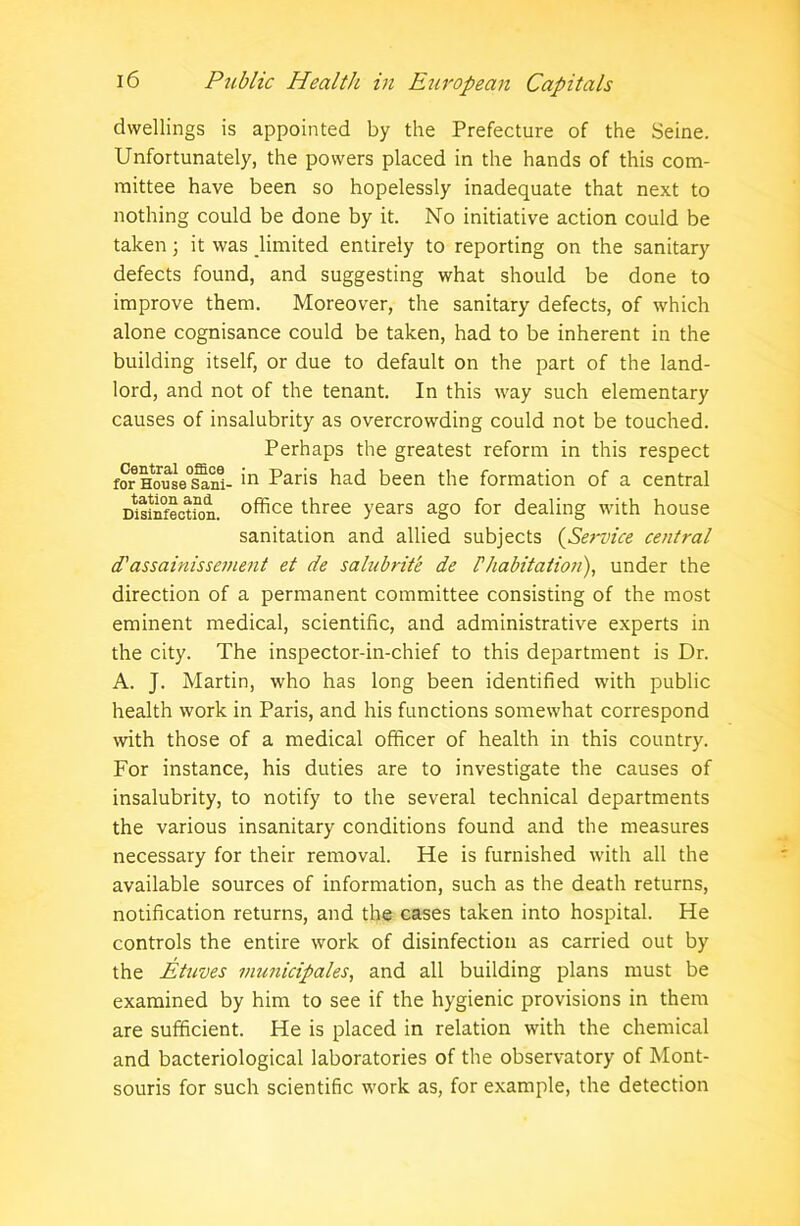 dwellings is appointed by the Prefecture of the Seine. Unfortunately, the powers placed in the hands of this com- mittee have been so hopelessly inadequate that next to nothing could be done by it. No initiative action could be taken; it was limited entirely to reporting on the sanitary defects found, and suggesting what should be done to improve them. Moreover, the sanitary defects, of which alone cognisance could be taken, had to be inherent in the building itself, or due to default on the part of the land- lord, and not of the tenant. In this way such elementary causes of insalubrity as overcrowding could not be touched. Perhaps the greatest reform in this respect for H^use'said- *n Paris had been the formation of a central Disinfection, office three years ago for dealing with house sanitation and allied subjects (Service central d'assainissement et de salubrite de Fhabitation), under the direction of a permanent committee consisting of the most eminent medical, scientific, and administrative experts in the city. The inspector-in-chief to this department is Dr. A. J. Martin, who has long been identified with public health work in Paris, and his functions somewhat correspond with those of a medical officer of health in this country. For instance, his duties are to investigate the causes of insalubrity, to notify to the several technical departments the various insanitary conditions found and the measures necessary for their removal. He is furnished with all the available sources of information, such as the death returns, notification returns, and the cases taken into hospital. He controls the entire work of disinfection as carried out by the Etuves municipales, and all building plans must be examined by him to see if the hygienic provisions in them are sufficient. He is placed in relation with the chemical and bacteriological laboratories of the observatory of Mont- souris for such scientific work as, for example, the detection