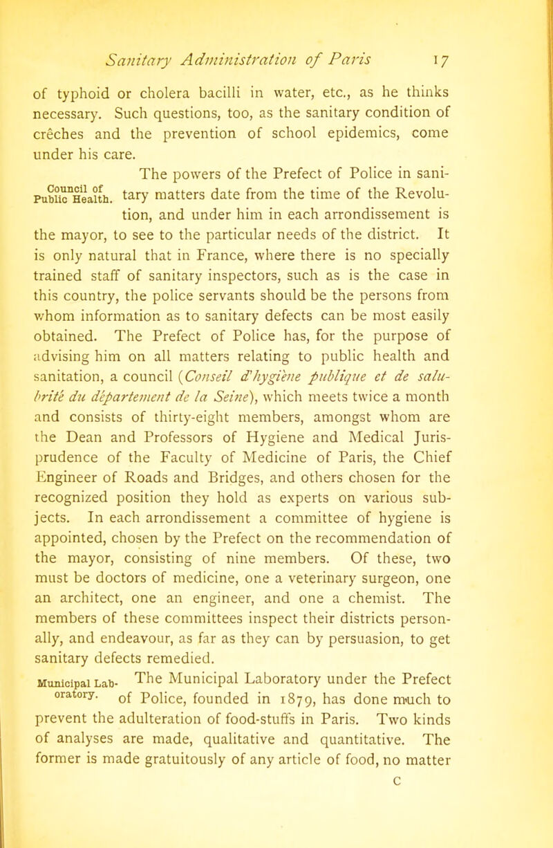 of typhoid or cholera bacilli in water, etc., as he thinks necessary. Such questions, too, as the sanitary condition of creches and the prevention of school epidemics, come under his care. The powers of the Prefect of Police in sani- Pubu^Heaith. tary matters date from the time of the Revolu- tion, and under him in each arrondissement is the mayor, to see to the particular needs of the district. It is only natural that in France, where there is no specially trained staff of sanitary inspectors, such as is the case in this country, the police servants should be the persons from v.'hom information as to sanitary defects can be most easily obtained. The Prefect of Police has, for the purpose of advising him on all matters relating to public health and sanitation, a council (Conseil d'hygiene publique ct de salu- brite du departement de la Seine), which meets twice a month and consists of thirty-eight members, amongst whom are the Dean and Professors of Hygiene and Medical Juris- prudence of the Faculty of Medicine of Paris, the Chief Engineer of Roads and Bridges, and others chosen for the recognized position they hold as experts on various sub- jects. In each arrondissement a committee of hygiene is appointed, chosen by the Prefect on the recommendation of the mayor, consisting of nine members. Of these, two must be doctors of medicine, one a veterinary surgeon, one an architect, one an engineer, and one a chemist. The members of these committees inspect their districts person- ally, and endeavour, as far as they can by persuasion, to get sanitary defects remedied. Municipal Lab- The Municipal Laboratory under the Prefect oratory. 0f p0fjcej founded in 1879, has done m>uch to prevent the adulteration of food-stufts in Paris. Two kinds of analyses are made, qualitative and quantitative. The former is made gratuitously of any article of food, no matter c