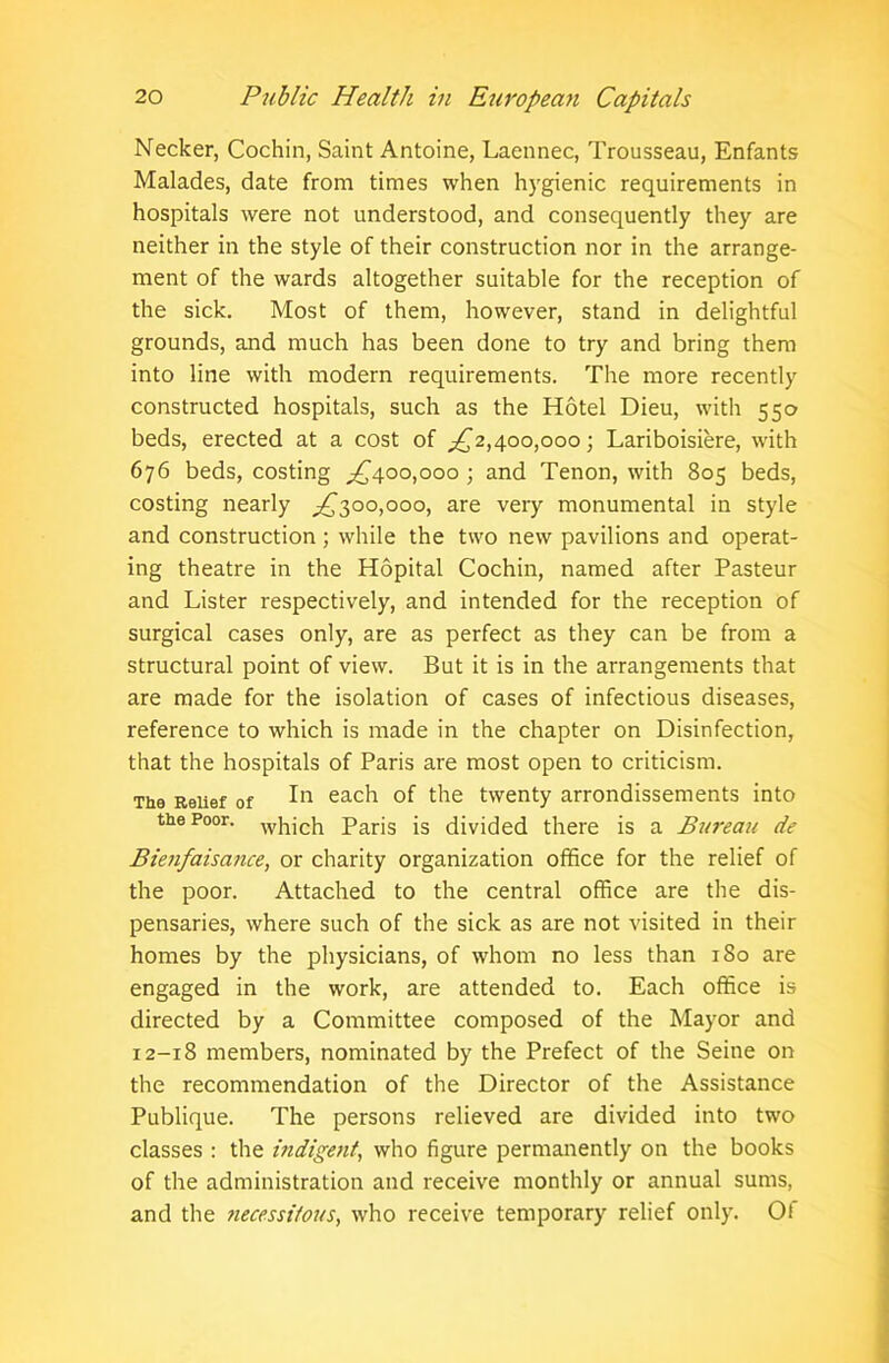 Necker, Cochin, Saint Antoine, Laennec, Trousseau, Enfants Malades, date from times when hygienic requirements in hospitals were not understood, and consequently they are neither in the style of their construction nor in the arrange- ment of the wards altogether suitable for the reception of the sick. Most of them, however, stand in delightful grounds, and much has been done to try and bring them into line with modern requirements. The more recently constructed hospitals, such as the Hotel Dieu, with 550 beds, erected at a cost of ^2,400,000; Lariboisiere, with 676 beds, costing ^400,000; and Tenon, with 805 beds, costing nearly ^300,000, are very monumental in style and construction ; while the two new pavilions and operat- ing theatre in the Hopital Cochin, named after Pasteur and Lister respectively, and intended for the reception of surgical cases only, are as perfect as they can be from a structural point of view. But it is in the arrangements that are made for the isolation of cases of infectious diseases, reference to which is made in the chapter on Disinfection, that the hospitals of Paris are most open to criticism. The Relief of I11 eac^ °f ^ie twenty arrondissements into the Poor. whjch Paris is divided there is a Bureau de Bienfaisance, or charity organization office for the relief of the poor. Attached to the central office are the dis- pensaries, where such of the sick as are not visited in their homes by the physicians, of whom no less than 180 are engaged in the work, are attended to. Each office is directed by a Committee composed of the Mayor and 12-18 members, nominated by the Prefect of the Seine on the recommendation of the Director of the Assistance Publique. The persons relieved are divided into two classes : the indigent, who figure permanently on the books of the administration and receive monthly or annual sums, and the necessitous, who receive temporary relief only. Of