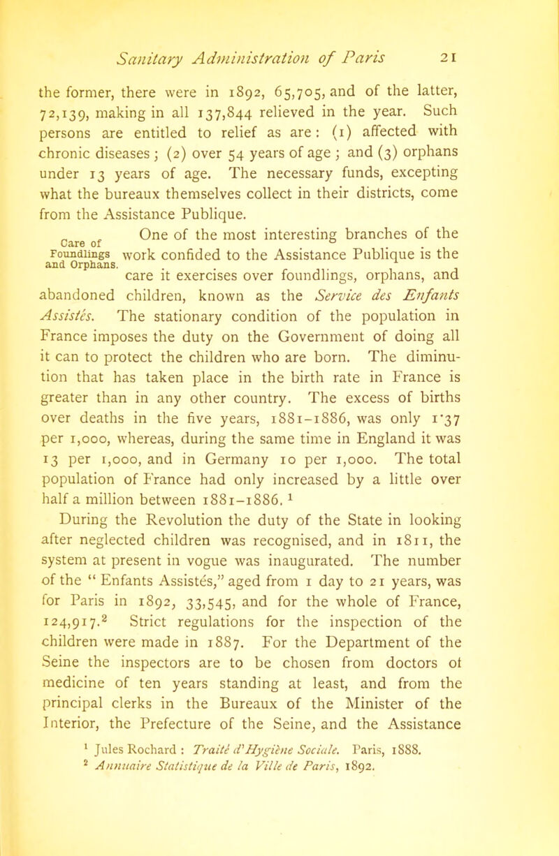 the former, there were in 1892, 65,705, and of the latter, 72,139, making in all 137,844 relieved in the year. Such persons are entitled to relief as are: (1) affected with chronic diseases ; (2) over 54 years of age ; and (3) orphans under 13 years of age. The necessary funds, excepting what the bureaux themselves collect in their districts, come from the Assistance Publique. care o' One ^ raost interesting branches of the Foundlings work confided to the Assistance Publique is the and Orphans. . care it exercises over foundlings, orphans, and abandoned children, known as the Service des Enfants Assistes. The stationary condition of the population in France imposes the duty on the Government of doing all it can to protect the children who are born. The diminu- tion that has taken place in the birth rate in France is greater than in any other country. The excess of births over deaths in the five years, 1881-1886, was only i'37 per 1,000, whereas, during the same time in England it was 13 per 1,000, and in Germany 10 per 1,000. The total population of France had only increased by a little over half a million between 1881-1886.1 During the Revolution the duty of the State in looking after neglected children was recognised, and in 18x1, the system at present in vogue was inaugurated. The number of the “ Enfants Assistes,” aged from 1 day to 21 years, was for Paris in 1892, 33,545, and for the whole of France, 124,917.2 Strict regulations for the inspection of the children were made in 1887. For the Department of the Seine the inspectors are to be chosen from doctors ot medicine of ten years standing at least, and from the principal clerks in the Bureaux of the Minister of the Interior, the Prefecture of the Seine, and the Assistance 1 Jules Rochard : Traite d'Hygihie Sociale. Paris, 1S88. s Annuaire Statistiqae de la Ville de Paris, 1892.