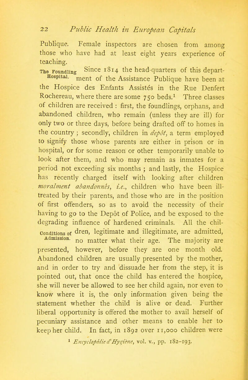 Publique. Female inspectors are chosen from among those who have had at least eight years experience of teaching. The Foundling Since 1814 the head-quarters of this depart- Hospitai. ment 0f the Assistance Publique have been at the Hospice des Enfants Assistes in the Rue Denfert Rochereau, where there are some 750 beds.1 Three classes of children are received : first, the foundlings, orphans, and abandoned children, who remain (unless they are ill) for only two or three days, before being drafted off to homes in the country ; secondly, children in depot, a term employed to signify those whose parents are either in prison or in hospital, or for some reason or other temporarily unable to look after them, and who may remain as inmates for a period not exceeding six months ; and lastly, the Hospice has recently charged itself with looking after children moralment abandonn'es, i.e., children who have been ill- treated by their parents, and those who are in the position of first offenders, so as to avoid the necessity of their having to go to the Depot of Police, and be exposed to the degrading influence of hardened criminals. All the chil- conditions of dren, legitimate and illegitimate, are admitted. Admission. no matter what their age. The majority are presented, however, before they are one month old. Abandoned children are usually presented by the mother, and in order to try and dissuade her from the step, it is pointed out, that once the child has entered the hospice, she will never be allowed to see her child again, nor even to know where it is, the only information given being the statement whether the child is alive or dead. Further liberal opportunity is offered the mother to avail herself of pecuniary assistance and other means to enable her to keep her child. In fact, in 1892 over 11,000 children were