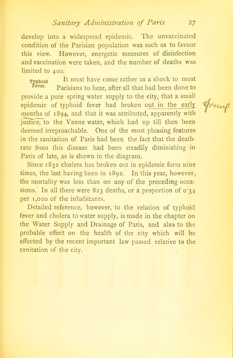 Typhoid Fever. develop into a widespread epidemic. The unvaccinated condition of the Parisian population was such as to favour this view. However, energetic measures of disinfection and vaccination were taken, and the number of deaths was limited to 400. It must have come rather as a shock to most Parisians to hear, after all that had been done to provide a pure spring water supply to the city, that a small epidemic of typhoid fever had broken out in the early months of 1894, and that it was attributed, apparently with justice, to the Vanne water, which had up till then been deemed irreproachable. One of the most pleasing features in the sanitation of Paris had been the fact that the death- rate from this disease had been steadily diminishing in Paris of late, as is shown in the diagram. Since 1832 cholera has broken out in epidemic form nine times, the last having been in 1892. In this year, however, the mortality was less than on any of the preceding occa- sions. In all there were 823 deaths, or a proportion of 0^34 per 1,000 of the inhabitants. Detailed reference, however, to the relation of typhoid fever and cholera to water supply, is made in the chapter on the Water Supply and Drainage of Paris, and also to the probable effect on the health of the city which will be effected by the recent important law passed relative to the sanitation of the city.