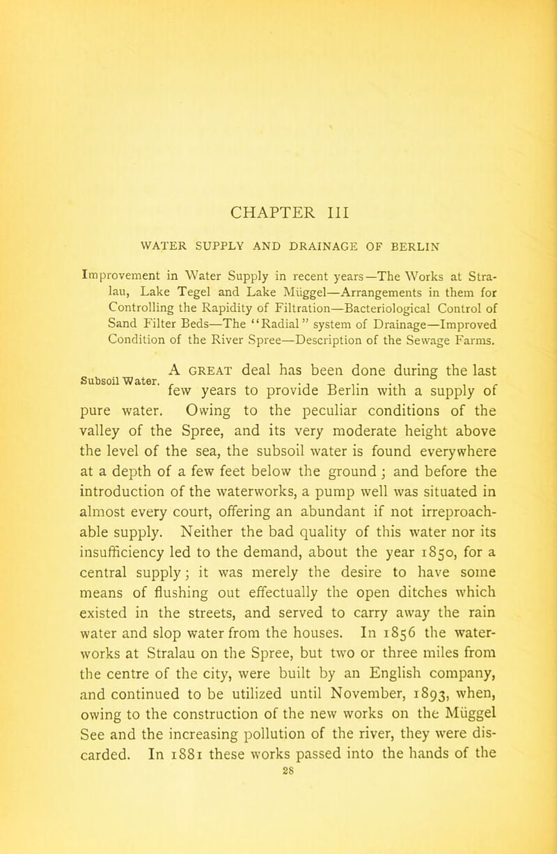CHAPTER III WATER SUPPLY AND DRAINAGE OF BERLIN Improvement in Water Supply in recent years—The Works at Stra- lau, Lake Tegel and Lake Miiggel—Arrangements in them for Controlling the Rapidity of Filtration—Bacteriological Control of Sand Filter Beds—The “Radial” system of Drainage—Improved Condition of the River Spree—Description of the Sewage Farms. A great deal has been done during the last Subsoil Water. . . few years to provide Berlin with a supply of pure water. Owing to the peculiar conditions of the valley of the Spree, and its very moderate height above the level of the sea, the subsoil water is found everywhere at a depth of a few feet below the ground ; and before the introduction of the waterworks, a pump well was situated in almost every court, offering an abundant if not irreproach- able supply. Neither the bad quality of this water nor its insufficiency led to the demand, about the year 1850, for a central supply; it was merely the desire to have some means of flushing out effectually the open ditches which existed in the streets, and served to carry away the rain water and slop water from the houses. In 1856 the water- works at Stralau on the Spree, but two or three miles from the centre of the city, were built by an English company, and continued to be utilized until November, 1893, when, owing to the construction of the new works on the Miiggel See and the increasing pollution of the river, they were dis- carded. In 1881 these works passed into the hands of the