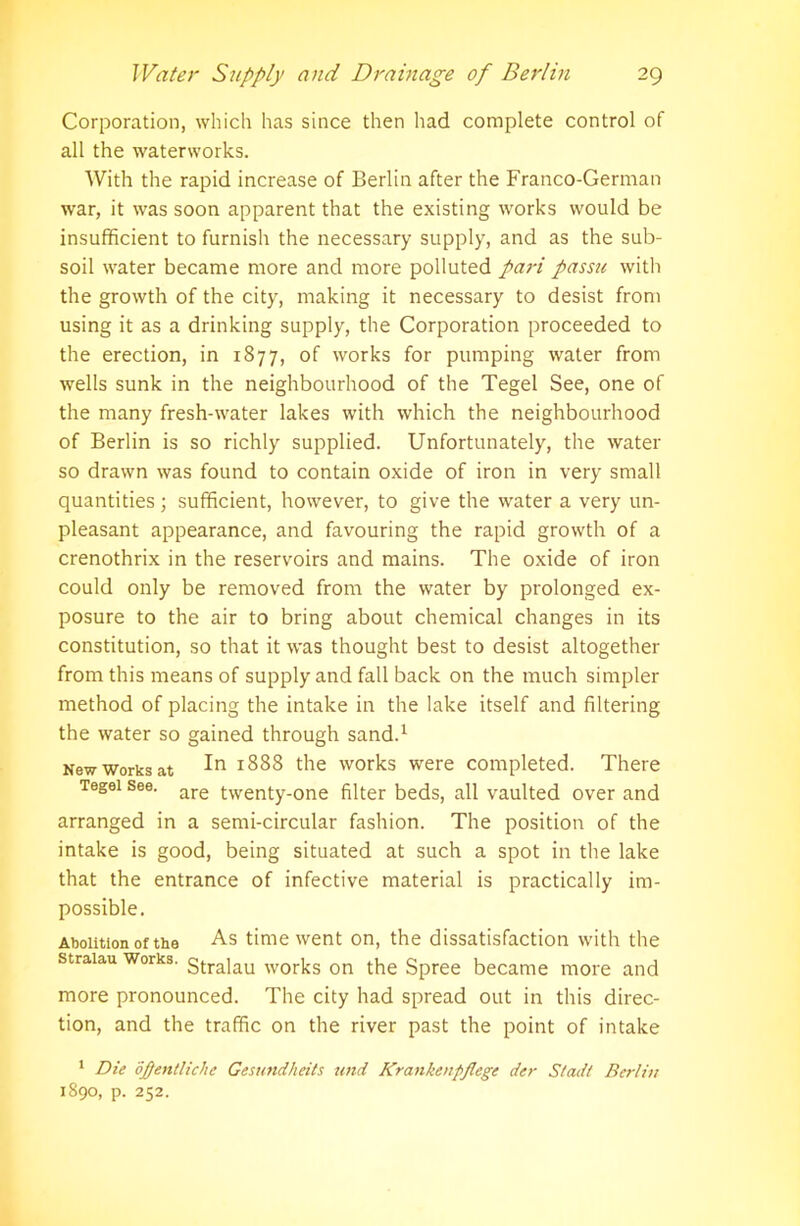 Corporation, which has since then had complete control of all the waterworks. With the rapid increase of Berlin after the Franco-German war, it was soon apparent that the existing works would be insufficient to furnish the necessary supply, and as the sub- soil water became more and more polluted pai-i passu with the growth of the city, making it necessary to desist from using it as a drinking supply, the Corporation proceeded to the erection, in 1877, of works for pumping water from wells sunk in the neighbourhood of the Tegel See, one of the many fresh-water lakes with which the neighbourhood of Berlin is so richly supplied. Unfortunately, the water so drawn was found to contain oxide of iron in very small quantities ; sufficient, however, to give the water a very un- pleasant appearance, and favouring the rapid growth of a crenothrix in the reservoirs and mains. The oxide of iron could only be removed from the water by prolonged ex- posure to the air to bring about chemical changes in its constitution, so that it was thought best to desist altogether from this means of supply and fall back on the much simpler method of placing the intake in the lake itself and filtering the water so gained through sand.1 New works at *888 the works were completed. There Tegei see. are twenty-one filter beds, all vaulted over and arranged in a semi-circular fashion. The position of the intake is good, being situated at such a spot in the lake that the entrance of infective material is practically im- possible. Abolition of the As time went on, the dissatisfaction with the straiau Works. gtra]au works on the Spree became more and more pronounced. The city had spread out in this direc- tion, and the traffic on the river past the point of intake 1 Die oftentliche Gesundheits und Krankenpfiege der S/ad/ Berlin 1890, p. 252.