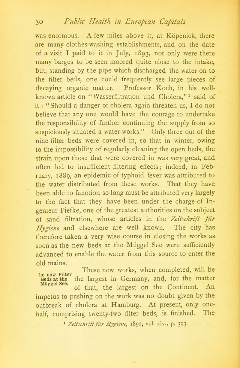 was enormous. A few miles above it, at Kopenick, there are many clothes-washing establishments, and on the date of a visit I paid to it in July, 1893, not only were there many barges to be seen moored quite close to the intake, but, standing by the pipe which discharged the water on to the filter beds, one could frequently see large pieces of decaying organic matter. Professor Koch, in his well- known article on “ Wasserfiltration und Cholera,”1 said of it : “ Should a danger of cholera again threaten us, I do not believe that any one would have the courage to undertake the responsibility of further continuing the supply from so suspiciously situated a water-works.” Only three out of the nine filter beds were covered in, so that in winter, owing to the impossibility of regularly cleaning the open beds, the strain upon those that were covered in was very great, and often led to insufficient filtering effects; indeed, in Feb- ruary, 1889, an epidemic of typhoid fever was attributed to the water distributed from these works. That they have been able to function so long must be attributed very largely to the fact that they have been under the charge of In- genieur Piefke, one of the greatest authorities on the subject of sand filtration, whose articles in the Zeitschrift fur Hygiene and elsewhere are well known. The city has therefore taken a very wise course in closing the works as soon as the new beds at the Miiggel See were sufficiently advanced to enable the water from this source to enter the old mains. These new works, when completed, will be he new Filter _ , , .. Beds at the the largest in Germany, and, for the matter So© • of that, the largest on the Continent. An impetus to pushing on the work was no doubt given by the outbreak of cholera at Hamburg. At present, only one- half, comprising twenty-two filter beds, is finished. The