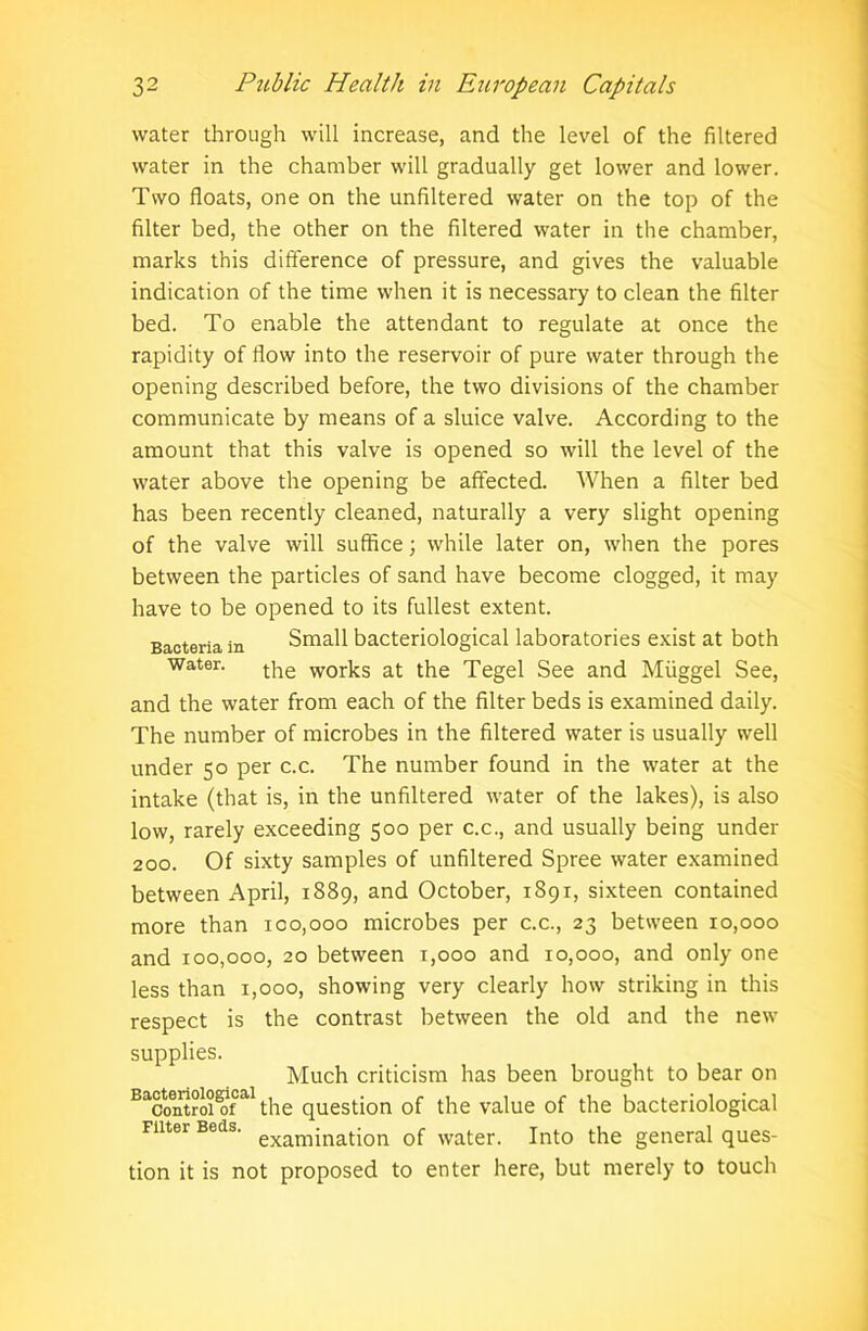 water through will increase, and the level of the filtered water in the chamber will gradually get lower and lower. Two floats, one on the unfiltered water on the top of the filter bed, the other on the filtered water in the chamber, marks this difference of pressure, and gives the valuable indication of the time when it is necessary to clean the filter bed. To enable the attendant to regulate at once the rapidity of flow into the reservoir of pure water through the opening described before, the two divisions of the chamber communicate by means of a sluice valve. According to the amount that this valve is opened so will the level of the water above the opening be affected. When a filter bed has been recently cleaned, naturally a very slight opening of the valve will suffice; while later on, when the pores between the particles of sand have become clogged, it may have to be opened to its fullest extent. Small bacteriological laboratories exist at both the works at the Tegel See and Miiggel See, and the water from each of the filter beds is examined daily. The number of microbes in the filtered water is usually well under 50 per c.c. The number found in the water at the intake (that is, in the unfiltered water of the lakes), is also low, rarely exceeding 500 per c.c., and usually being under 200. Of sixty samples of unfiltered Spree water examined between April, 1889, and October, 1891, sixteen contained more than 100,000 microbes per c.c., 23 between 10,000 and 100,000, 20 between 1,000 and 10,000, and only one less than 1,000, showing very clearly how striking in this respect is the contrast between the old and the new supplies. Much criticism has been brought to bear on Baco6iitroiDo1fal the question of the value of the bacteriological niter Beds. exam£natjon 0f Water. Into the general ques- tion it is not proposed to enter here, but merely to touch Bacteria in Water.