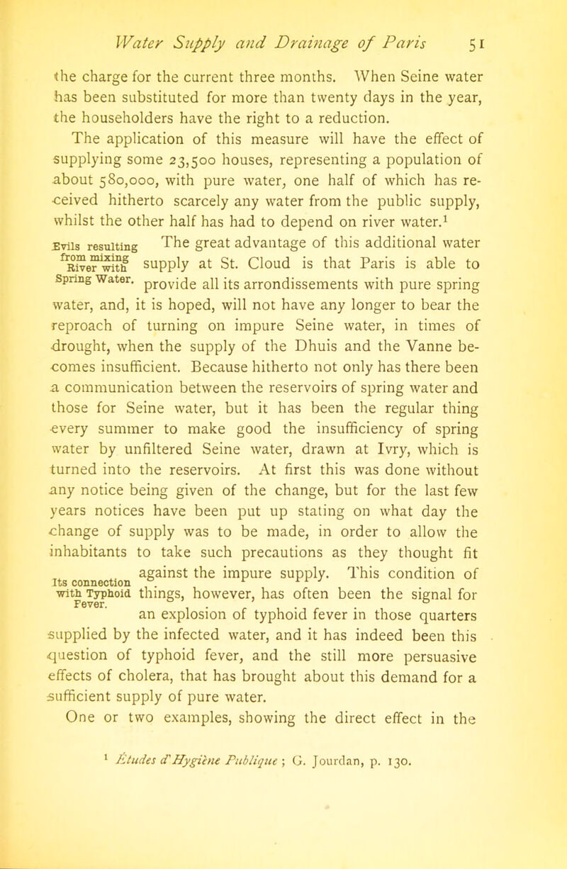 the charge for the current three months. When Seine water has been substituted for more than twenty days in the year, the householders have the right to a reduction. The application of this measure will have the effect of supplying some 23,500 houses, representing a population of about 580,000, with pure water, one half of which has re- ceived hitherto scarcely any water from the public supply, whilst the other half has had to depend on river water.1 Evils resulting The great advantage of this additional water fRWer1with supply at St. Cloud is that Paris is able to spring water. provj qe ap qs arrondissements with pure spring water, and, it is hoped, will not have any longer to bear the reproach of turning on impure Seine water, in times of drought, when the supply of the Dhuis and the Vanne be- comes insufficient. Because hitherto not only has there been a communication between the reservoirs of spring water and those for Seine water, but it has been the regular thing ■every summer to make good the insufficiency of spring water by unfiltered Seine water, drawn at Ivry, which is turned into the reservoirs. At first this was done without any notice being given of the change, but for the last few years notices have been put up stating on what day the change of supply was to be made, in order to allow the inhabitants to take such precautions as they thought fit against the impure supply. This condition of Jus connection . with Typhoid things, however, has often been the signal for an explosion of typhoid fever in those quarters supplied by the infected water, and it has indeed been this question of typhoid fever, and the still more persuasive effects of cholera, that has brought about this demand for a sufficient supply of pure water. One or two examples, showing the direct effect in the 1 fitudes d'Hygiene Publique ; G. Jourdan, p. 130.