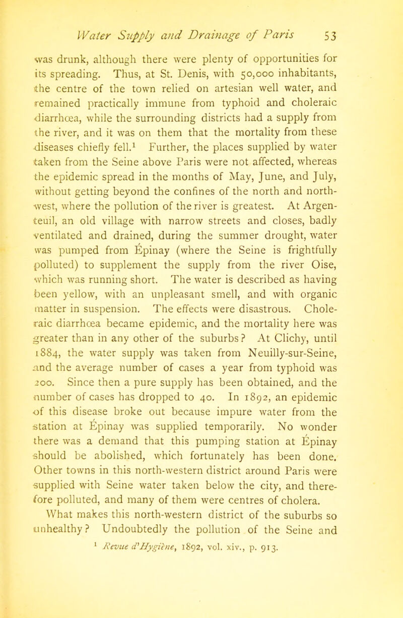 was drunk, although there were plenty of opportunities for its spreading. Thus, at St. Denis, with 50,000 inhabitants, the centre of the town relied on artesian well water, and remained practically immune from typhoid and choleraic diarrhoea, while the surrounding districts had a supply from the river, and it was on them that the mortality from these diseases chiefly fell.1 Further, the places supplied by water taken from the Seine above Paris were not affected, whereas the epidemic spread in the months of May, June, and July, without getting beyond the confines of the north and north- west, where the pollution of the river is greatest. At Argen- teuil, an old village with narrow streets and closes, badly ventilated and drained, during the summer drought, water was pumped from Epinay (where the Seine is frightfully polluted) to supplement the supply from the river Oise, which was running short. The water is described as having been yellow, with an unpleasant smell, and with organic matter in suspension. The effects were disastrous. Chole- raic diarrhcea became epidemic, and the mortality here was greater than in any other of the suburbs ? At Clichy, until 1884, the water supply was taken from Neuilly-sur-Seine, and the average number of cases a year from typhoid was 200. Since then a pure supply has been obtained, and the number of cases has dropped to 40. In 1892, an epidemic of this disease broke out because impure water from the station at Epinay was supplied temporarily. No wonder there was a demand that this pumping station at Epinay -should be abolished, which fortunately has been done. Other towns in this north-western district around Paris were supplied with Seine water taken below the city, and there- fore polluted, and many of them were centres of cholera. What makes this north-western district of the suburbs so unhealthy? Undoubtedly the pollution of the Seine and 1 Revue d'Hygihie, 1892, vol. xiv., p. 913.