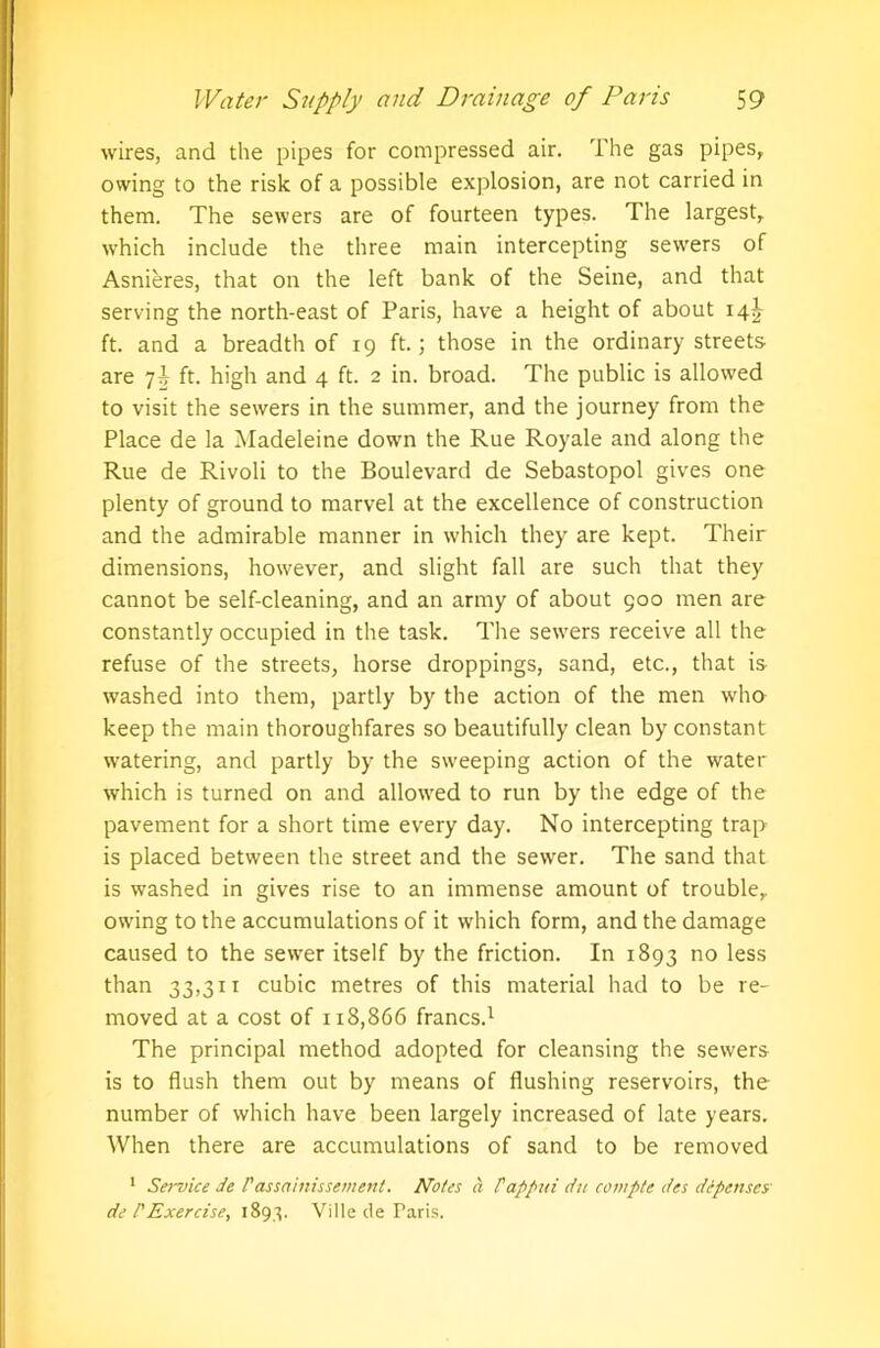 wires, and the pipes for compressed air. The gas pipes, owing to the risk of a possible explosion, are not carried in them. The sewers are of fourteen types. The largest, which include the three main intercepting sewers of Asnieres, that on the left bank of the Seine, and that serving the north-east of Paris, have a height of about 14J ft. and a breadth of 19 ft.; those in the ordinary streets are 7\ ft. high and 4 ft. 2 in. broad. The public is allowed to visit the sewers in the summer, and the journey from the Place de la Madeleine down the Rue Royale and along the Rue de Rivoli to the Boulevard de Sebastopol gives one plenty of ground to marvel at the excellence of construction and the admirable manner in which they are kept. Their dimensions, however, and slight fall are such that they cannot be self-cleaning, and an army of about 900 men are constantly occupied in the task. The sewers receive all the refuse of the streets, horse droppings, sand, etc., that is washed into them, partly by the action of the men who keep the main thoroughfares so beautifully clean by constant watering, and partly by the sweeping action of the water which is turned on and allowed to run by the edge of the pavement for a short time every day. No intercepting trap is placed between the street and the sewer. The sand that is washed in gives rise to an immense amount of trouble, owing to the accumulations of it which form, and the damage caused to the sewer itself by the friction. In 1893 no less than 33,311 cubic metres of this material had to be re- moved at a cost of 118,866 francs.1 The principal method adopted for cleansing the sewers is to flush them out by means of flushing reservoirs, the number of which have been largely increased of late years. When there are accumulations of sand to be removed 1 Service de Passainissement. Notes a Pappui die cample des defenses de P Exercise, 1893. Ville de Paris.