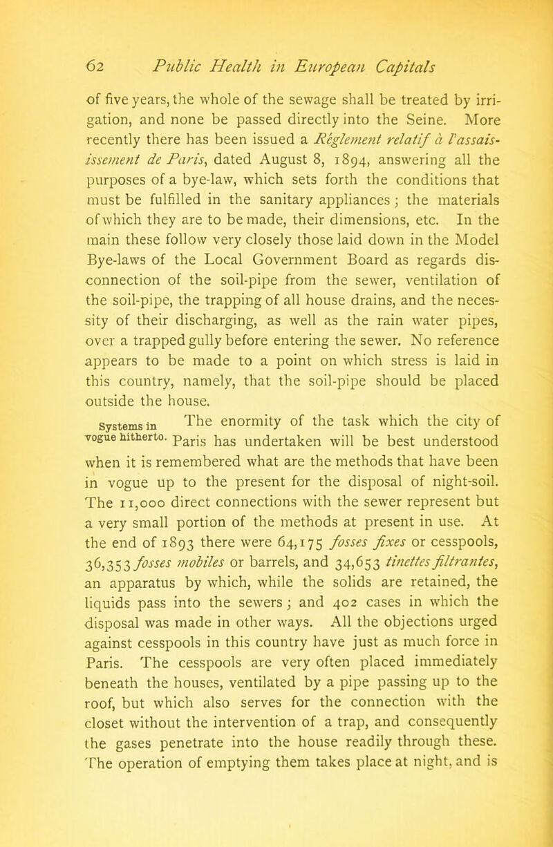 of five years, the whole of the sewage shall be treated by irri- gation, and none be passed directly into the Seine. More recently there has been issued a Reglement relatif a I’assais- issement de Paris, dated August 8, 1894, answering all the purposes of a bye-law, which sets forth the conditions that must be fulfilled in the sanitary appliances ; the materials of which they are to be made, their dimensions, etc. In the main these follow very closely those laid down in the Model Bye-laws of the Local Government Board as regards dis- connection of the soil-pipe from the sewer, ventilation of the soil-pipe, the trapping of all house drains, and the neces- sity of their discharging, as well as the rain water pipes, over a trapped gully before entering the sewer. No reference appears to be made to a point on which stress is laid in this country, namely, that the soil-pipe should be placed outside the house. Systems in The enormity of the task which the city of vogue hitherto. parjs has undertaken will be best understood when it is remembered what are the methods that have been in vogue up to the present for the disposal of night-soil. The 11,000 direct connections with the sewer represent but a very small portion of the methods at present in use. At the end of 1893 there were 64,175 fosses fixes or cesspools, 36,353 fosses mobiles or barrels, and 34,653 tinettesfiltrantes, an apparatus by which, while the solids are retained, the liquids pass into the sewers; and 402 cases in which the disposal was made in other ways. All the objections urged against cesspools in this country have just as much force in Paris. The cesspools are very often placed immediately beneath the houses, ventilated by a pipe passing up to the roof, but which also serves for the connection with the closet without the intervention of a trap, and consequently the gases penetrate into the house readily through these. The operation of emptying them takes place at night, and is