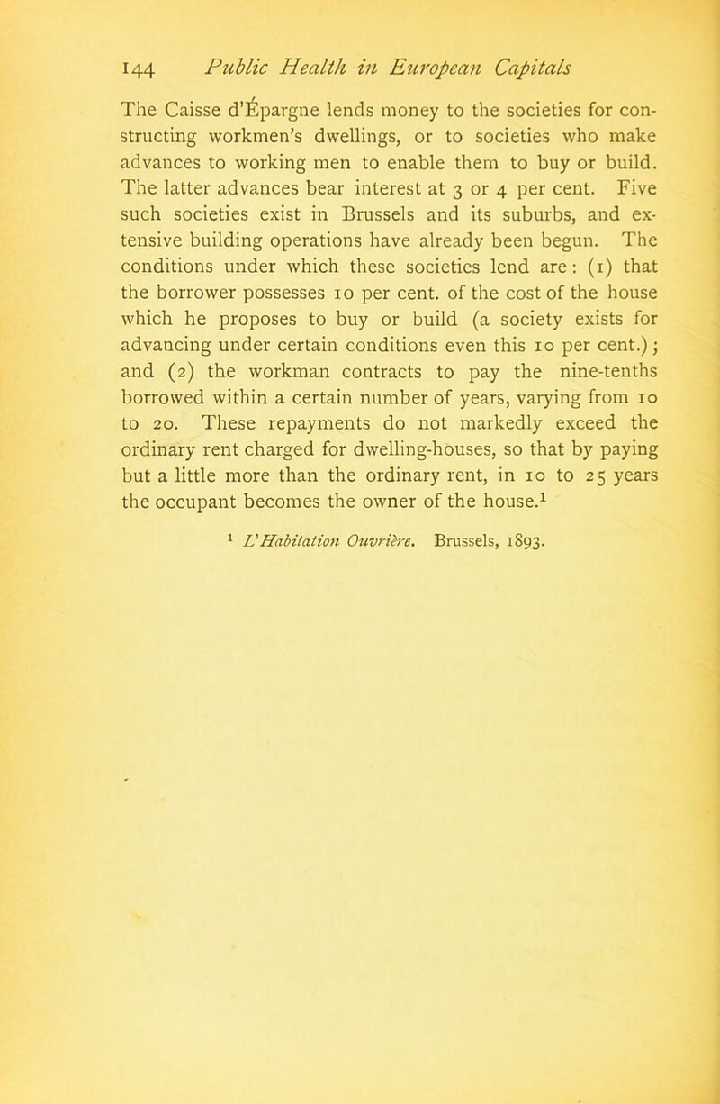 The Caisse d’^pargne lends money to the societies for con- structing workmen’s dwellings, or to societies who make advances to working men to enable them to buy or build. The latter advances bear interest at 3 or 4 per cent. Five such societies exist in Brussels and its suburbs, and ex- tensive building operations have already been begun. The conditions under which these societies lend are: (1) that the borrower possesses xo per cent, of the cost of the house which he proposes to buy or build (a society exists for advancing under certain conditions even this 10 per cent.); and (2) the workman contracts to pay the nine-tenths borrowed within a certain number of years, varying from 10 to 20. These repayments do not markedly exceed the ordinary rent charged for dwelling-houses, so that by paying but a little more than the ordinary rent, in xo to 25 years the occupant becomes the owner of the house.1 1 IJHabitation Ouvriere. Brussels, 1S93.