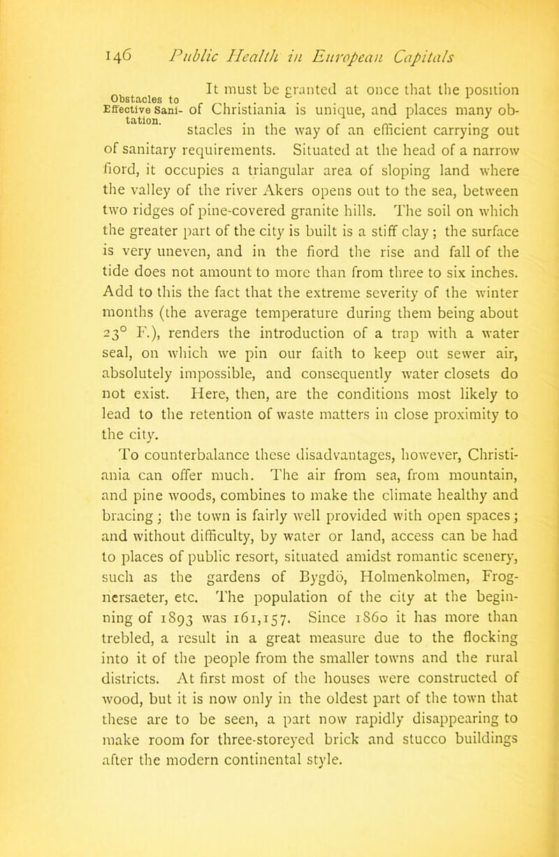 It must be granted at once that the position Obstacles to . . . . . 1 Effective Sani- of Christiania is unique, and places many ob- tation. • ^ # stacles in the way of an efficient carrying out of sanitary requirements. Situated at the head of a narrow fiord, it occupies a triangular area of sloping land where the valley of the river Akers opens out to the sea, between two ridges of pine-covered granite hills. The soil on which the greater part of the city is built is a stiff clay ; the surface is very uneven, and in the fiord the rise and fall of the tide does not amount to more than from three to six inches. Add to this the fact that the extreme severity of the winter months (the average temperature during them being about 230 F.), renders the introduction of a trap with a water seal, on which we pin our faith to keep out sewer air, absolutely impossible, and consequently water closets do not exist. Here, then, are the conditions most likely to lead to the retention of waste matters in close proximity to the city. To counterbalance these disadvantages, however, Christi- ania can offer much. The air from sea, from mountain, and pine woods, combines to make the climate healthy and bracing; the town is fairly well provided with open spaces; and without difficulty, by water or land, access can be had to places of public resort, situated amidst romantic scenery, such as the gardens of Bygdo, Holmenkolmen, Frog- nersaeter, etc. The population of the city at the begin- ning of 1893 was i6r,r57. Since 1S60 it has more than trebled, a result in a great measure due to the flocking into it of the people from the smaller towns and the rural districts. At first most of the houses were constructed of wood, but it is now only in the oldest part of the town that these are to be seen, a part now rapidly disappearing to make room for three-storeyed brick and stucco buildings after the modern continental style.