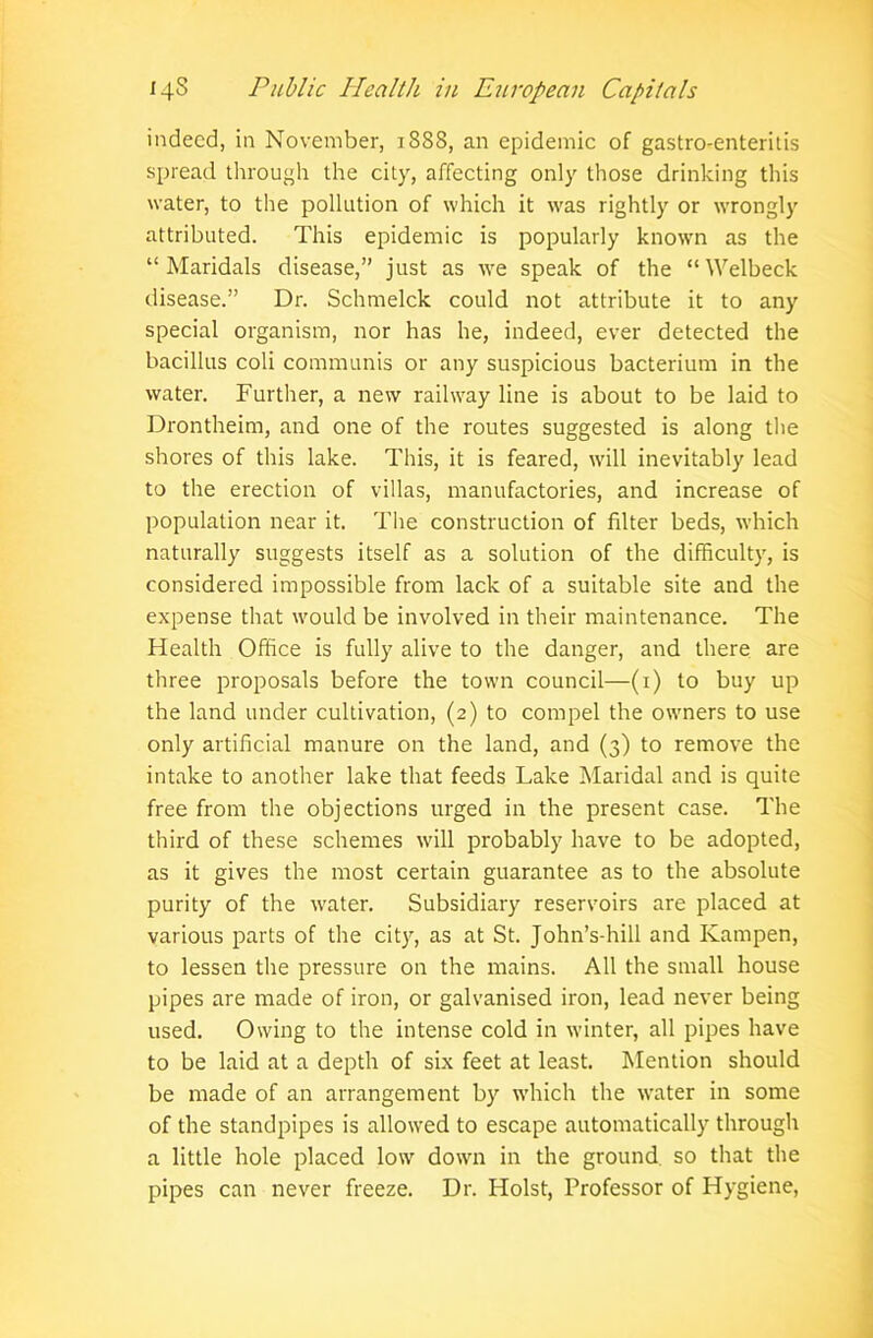 indeed, in November, 1888, an epidemic of gastro-enteritis spread through the city, affecting only those drinking this water, to the pollution of which it was rightly or wrongly attributed. This epidemic is popularly known as the “ Maridals disease,” just as we speak of the “ Welbeck disease.” Dr. Schmelck could not attribute it to any special organism, nor has he, indeed, ever detected the bacillus coli communis or any suspicious bacterium in the water. Further, a new railway line is about to be laid to Drontheim, and one of the routes suggested is along the shores of this lake. This, it is feared, will inevitably lead to the erection of villas, manufactories, and increase of population near it. The construction of filter beds, which naturally suggests itself as a solution of the difficulty, is considered impossible from lack of a suitable site and the expense that would be involved in their maintenance. The Health Office is fully alive to the danger, and there are three proposals before the town council—(1) to buy up the land under cultivation, (2) to compel the owners to use only artificial manure on the land, and (3) to remove the intake to another lake that feeds Lake Maridal and is quite free from the objections urged in the present case. The third of these schemes will probably have to be adopted, as it gives the most certain guarantee as to the absolute purity of the water. Subsidiary reservoirs are placed at various parts of the city, as at St. John’s-hill and Kampen, to lessen the pressure on the mains. All the small house pipes are made of iron, or galvanised iron, lead never being used. Owing to the intense cold in winter, all pipes have to be laid at a depth of six feet at least. Mention should be made of an arrangement by which the water in some of the standpipes is allowed to escape automatically through a little hole placed low down in the ground so that the pipes can never freeze. Dr. Holst, Professor of Hygiene,