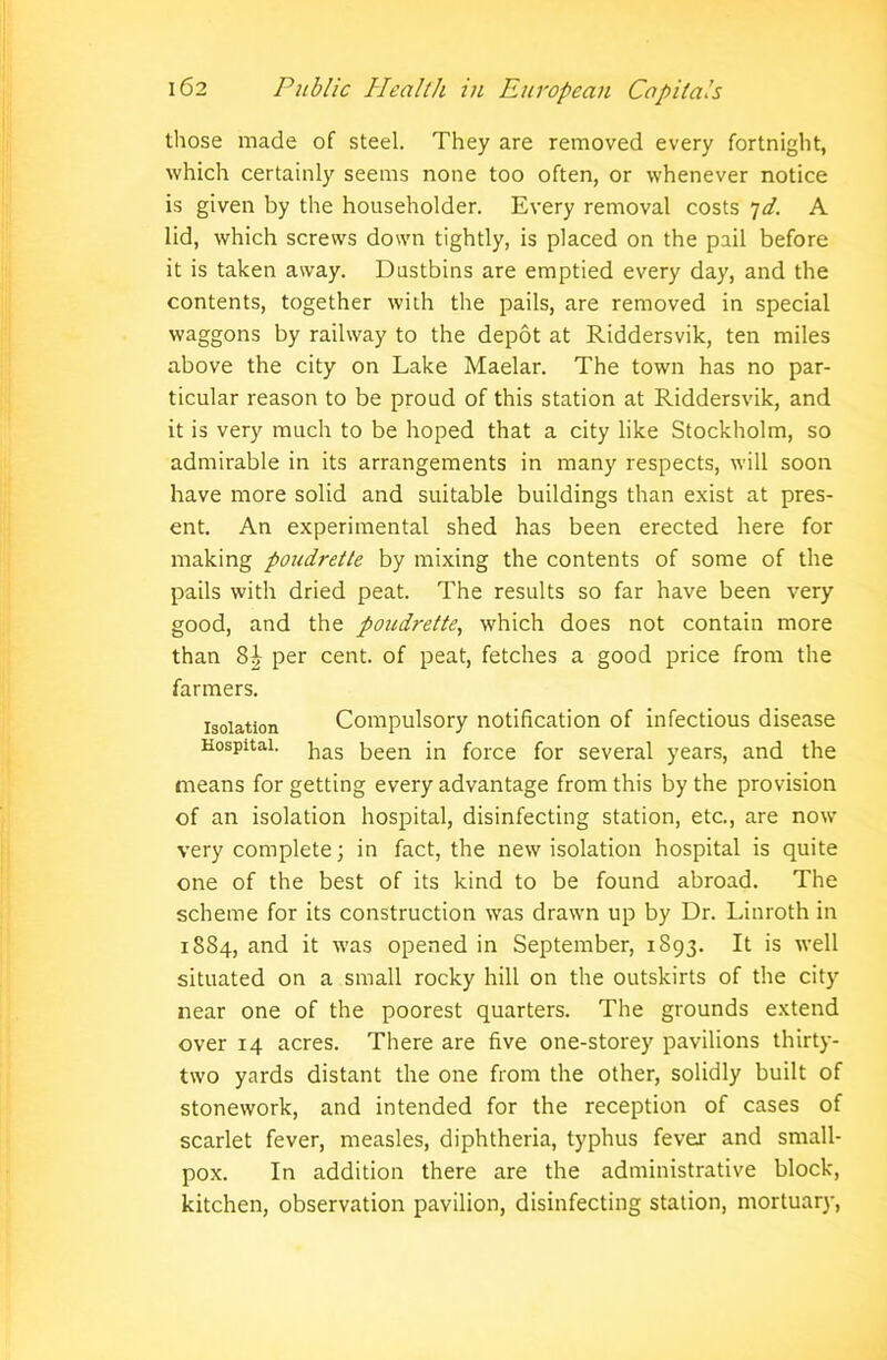 those made of steel. They are removed every fortnight, which certainly seems none too often, or whenever notice is given by the householder. Every removal costs 7d. A lid, which screws down tightly, is placed on the pail before it is taken away. Dustbins are emptied every day, and the contents, together with the pails, are removed in special waggons by railway to the depot at Riddersvik, ten miles above the city on Lake Maelar. The town has no par- ticular reason to be proud of this station at Riddersvik, and it is very much to be hoped that a city like Stockholm, so admirable in its arrangements in many respects, will soon have more solid and suitable buildings than exist at pres- ent. An experimental shed has been erected here for making poudrette by mixing the contents of some of the pails with dried peat. The results so far have been very good, and the poudrette, which does not contain more than per cent, of peat, fetches a good price from the farmers. isolation Compulsory notification of infectious disease Hospital. jias 5een in force for several years, and the means for getting every advantage from this by the provision of an isolation hospital, disinfecting station, etc., are now very complete; in fact, the new isolation hospital is quite one of the best of its kind to be found abroad. The scheme for its construction was drawn up by Dr. Linroth in 1884, and it was opened in September, 1S93. It is well situated on a small rocky hill on the outskirts of the city near one of the poorest quarters. The grounds extend over 14 acres. There are five one-storey pavilions thirty- two yards distant the one from the other, solidly built of stonework, and intended for the reception of cases of scarlet fever, measles, diphtheria, typhus fever and small- pox. In addition there are the administrative block, kitchen, observation pavilion, disinfecting station, mortuary,