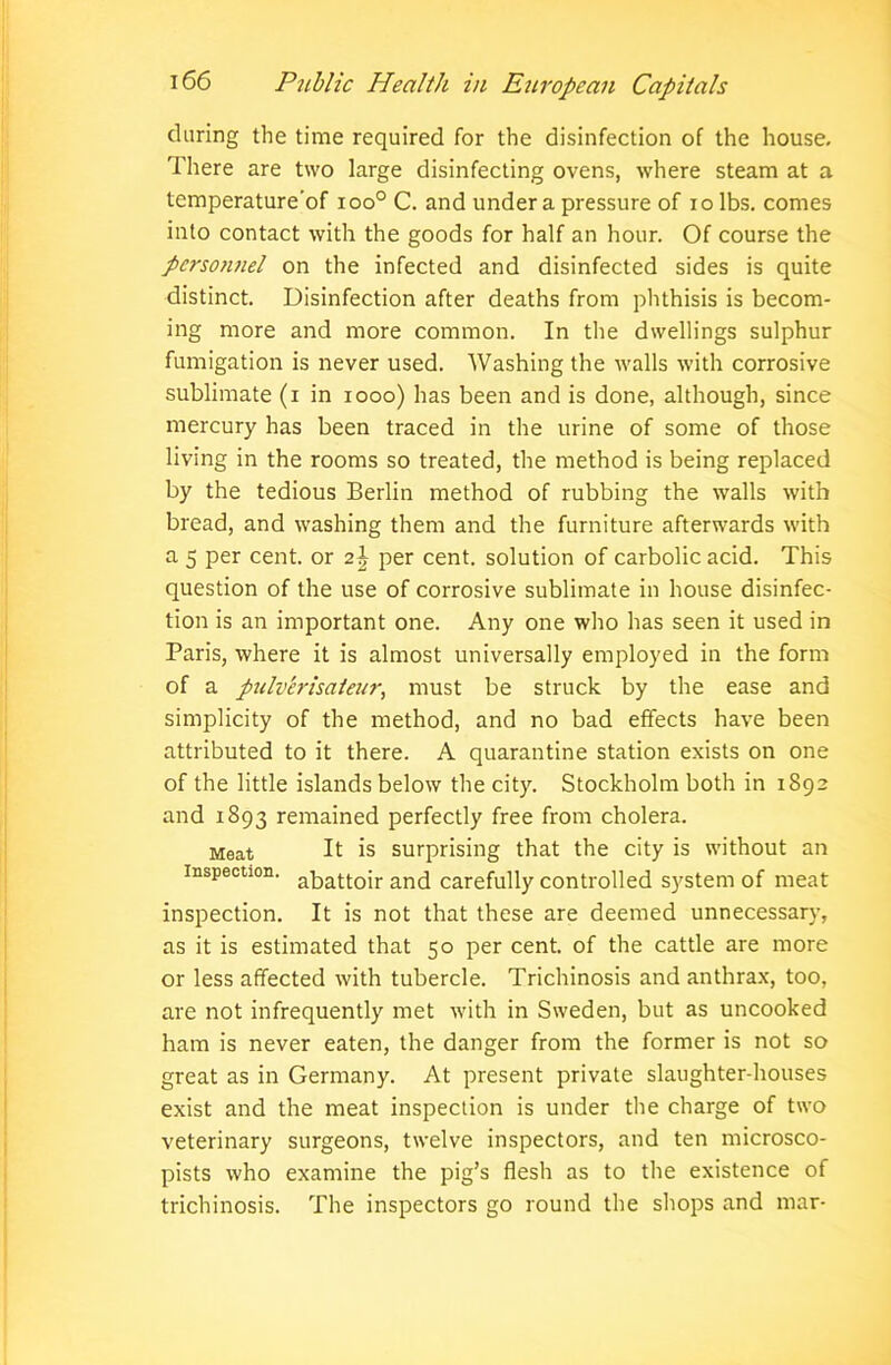 during the time required for the disinfection of the house. There are two large disinfecting ovens, where steam at a temperature'of ioo° C. and under a pressure of io lbs. comes into contact with the goods for half an hour. Of course the personnel on the infected and disinfected sides is quite distinct. Disinfection after deaths from phthisis is becom- ing more and more common. In the dwellings sulphur fumigation is never used. Washing the walls with corrosive sublimate (i in 1000) has been and is done, although, since mercury has been traced in the urine of some of those living in the rooms so treated, the method is being replaced by the tedious Berlin method of rubbing the walls with bread, and washing them and the furniture afterwards with a 5 per cent, or 2\ per cent, solution of carbolic acid. This question of the use of corrosive sublimate in house disinfec- tion is an important one. Any one who has seen it used in Paris, where it is almost universally employed in the form of a pulverisateur, must be struck by the ease and simplicity of the method, and no bad effects have been attributed to it there. A quarantine station exists on one of the little islands below the city. Stockholm both in 1892 and 1893 remained perfectly free from cholera. Meat It is surprising that the city is without an inspection. abattoir an(j carefully controlled system of meat inspection. It is not that these are deemed unnecessary, as it is estimated that 50 per cent, of the cattle are more or less affected with tubercle. Trichinosis and anthrax, too, are not infrequently met with in Sweden, but as uncooked ham is never eaten, the danger from the former is not so great as in Germany. At present private slaughter-houses exist and the meat inspection is under the charge of two veterinary surgeons, twelve inspectors, and ten microsco- pists who examine the pig’s flesh as to the existence of trichinosis. The inspectors go round the shops and mar-