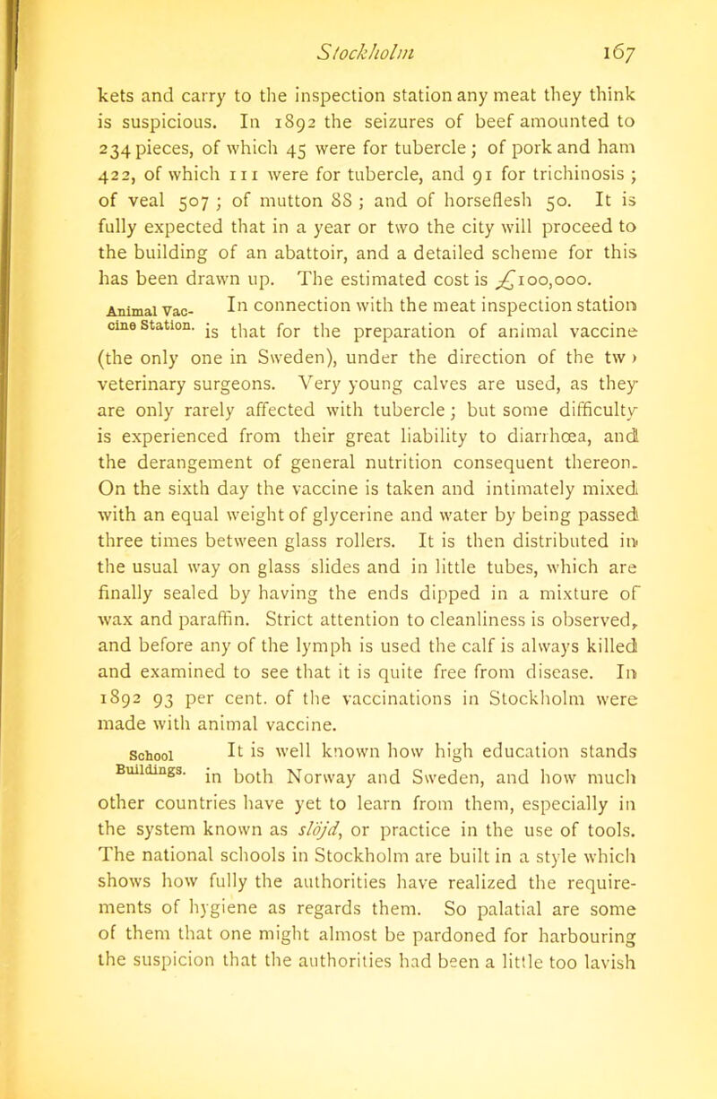 kets and carry to the inspection station any meat they think is suspicious. In 1892 the seizures of beef amounted to 234 pieces, of which 45 were for tubercle; of pork and ham 422, of which in were for tubercle, and 91 for trichinosis ; of veal 507 ; of mutton 88 ; and of horseflesh 50. It is fully expected that in a year or two the city will proceed to the building of an abattoir, and a detailed scheme for this has been drawn up. The estimated cost is ^100,000. Animal Vac- In connection with the meat inspection station cme station. js that for t]ie preparation of animal vaccine (the only one in Sweden), under the direction of the tw > veterinary surgeons. Very young calves are used, as they are only rarely affected with tubercle; but some difficulty is experienced from their great liability to diarrhoea, and the derangement of general nutrition consequent thereon. On the sixth day the vaccine is taken and intimately mixed with an equal weight of glycerine and water by being passed three times between glass rollers. It is then distributed in the usual way on glass slides and in little tubes, which are finally sealed by having the ends dipped in a mixture of wax and paraffin. Strict attention to cleanliness is observed, and before any of the lymph is used the calf is always killed and examined to see that it is quite free from disease. In 1892 93 per cent, of the vaccinations in Stockholm were made with animal vaccine. School ^ is well known how high education stands Buildings. jn Norway and Sweden, and how much other countries have yet to learn from them, especially in the system known as slojd, or practice in the use of tools. The national schools in Stockholm are built in a style which shows how fully the authorities have realized the require- ments of hygiene as regards them. So palatial are some of them that one might almost be pardoned for harbouring the suspicion that the authorities had been a little too lavish