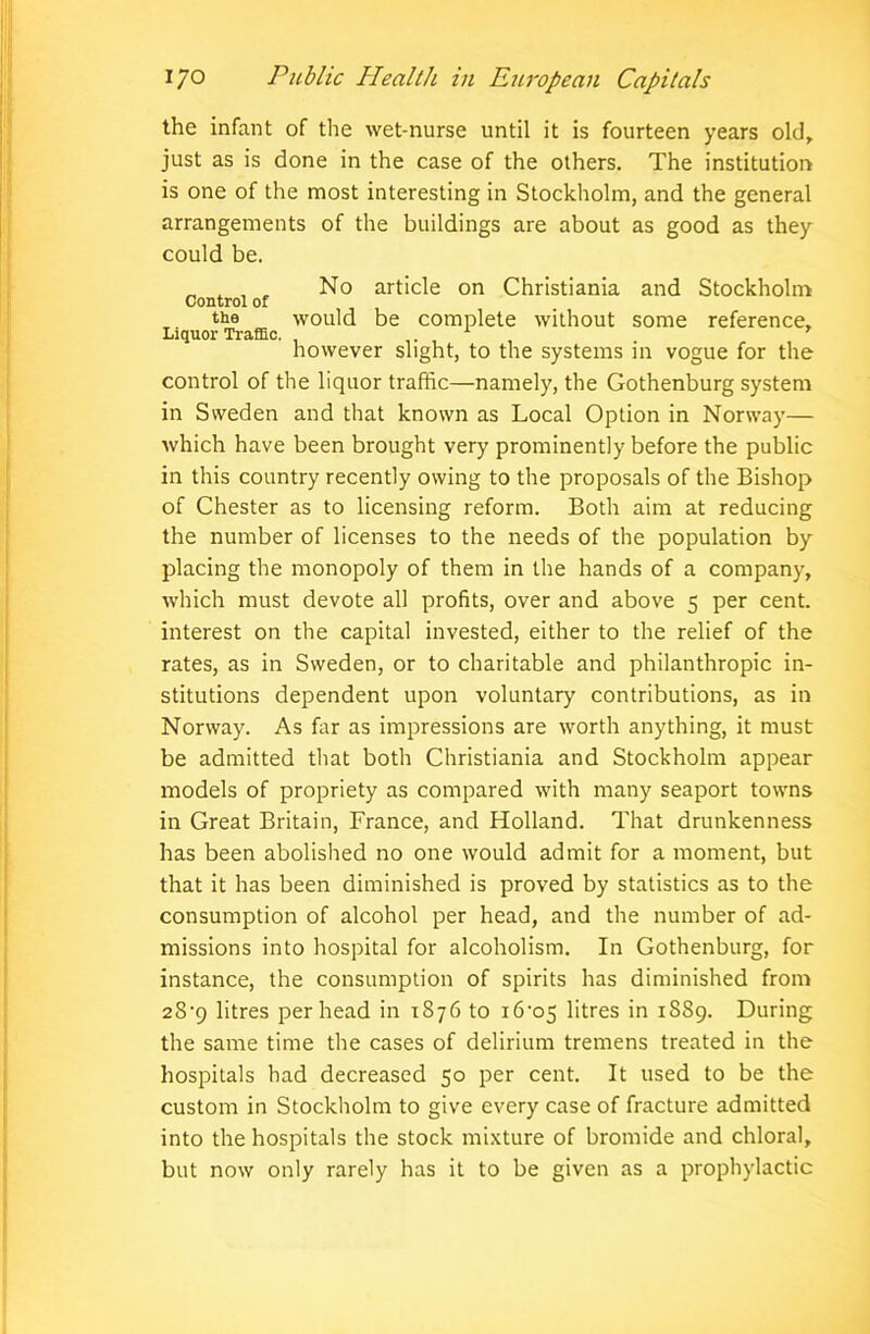 the infant of the wet-nurse until it is fourteen years old, just as is done in the case of the others. The institution is one of the most interesting in Stockholm, and the general arrangements of the buildings are about as good as they could be. No article on Christiania and Stockholm Control of the would be complete without some reference. Liquor Traffic. . . however slight, to the systems in vogue for the control of the liquor traffic—namely, the Gothenburg system in Sweden and that known as Local Option in Norway— which have been brought very prominently before the public in this country recently owing to the proposals of the Bishop of Chester as to licensing reform. Both aim at reducing the number of licenses to the needs of the population by placing the monopoly of them in the hands of a company, which must devote all profits, over and above 5 per cent, interest on the capital invested, either to the relief of the rates, as in Sweden, or to charitable and philanthropic in- stitutions dependent upon voluntary contributions, as in Norway. As far as impressions are worth anything, it must be admitted that both Christiania and Stockholm appear models of propriety as compared with many seaport towns in Great Britain, France, and Holland. That drunkenness has been abolished no one would admit for a moment, but that it has been diminished is proved by statistics as to the consumption of alcohol per head, and the number of ad- missions into hospital for alcoholism. In Gothenburg, for instance, the consumption of spirits has diminished from 28’9 litres per head in 1876 to i6-os litres in 1889. During the same time the cases of delirium tremens treated in the hospitals had decreased 50 per cent. It used to be the custom in Stockholm to give every case of fracture admitted into the hospitals the stock mixture of bromide and chloral, but now only rarely has it to be given as a prophylactic