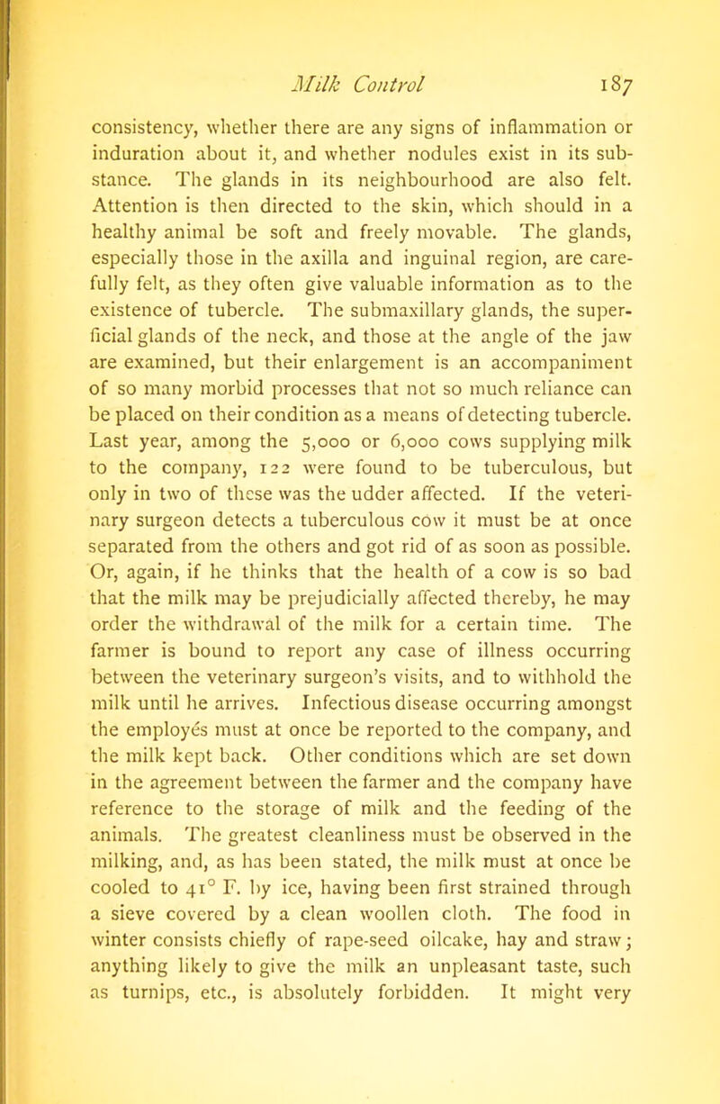 consistency, whether there are any signs of inflammation or induration about it, and whether nodules exist in its sub- stance. The glands in its neighbourhood are also felt. Attention is then directed to the skin, which should in a healthy animal be soft and freely movable. The glands, especially those in the axilla and inguinal region, are care- fully felt, as they often give valuable information as to the existence of tubercle. The submaxillary glands, the super- ficial glands of the neck, and those at the angle of the jaw are examined, but their enlargement is an accompaniment of so many morbid processes that not so much reliance can be placed on their condition as a means of detecting tubercle. Last year, among the 5,000 or 6,000 cows supplying milk to the company, 122 were found to be tuberculous, but only in two of these was the udder affected. If the veteri- nary surgeon detects a tuberculous cow it must be at once separated from the others and got rid of as soon as possible. Or, again, if he thinks that the health of a cow is so bad that the milk may be prejudicially affected thereby, he may order the withdrawal of the milk for a certain time. The farmer is bound to report any case of illness occurring between the veterinary surgeon’s visits, and to withhold the milk until he arrives. Infectious disease occurring amongst the employes must at once be reported to the company, and the milk kept back. Other conditions which are set down in the agreement between the farmer and the company have reference to the storage of milk and the feeding of the animals. The greatest cleanliness must be observed in the milking, and, as has been stated, the milk must at once be cooled to 410 F. by ice, having been first strained through a sieve covered by a clean woollen cloth. The food in winter consists chiefly of rape-seed oilcake, hay and straw; anything likely to give the milk an unpleasant taste, such as turnips, etc., is absolutely forbidden. It might very