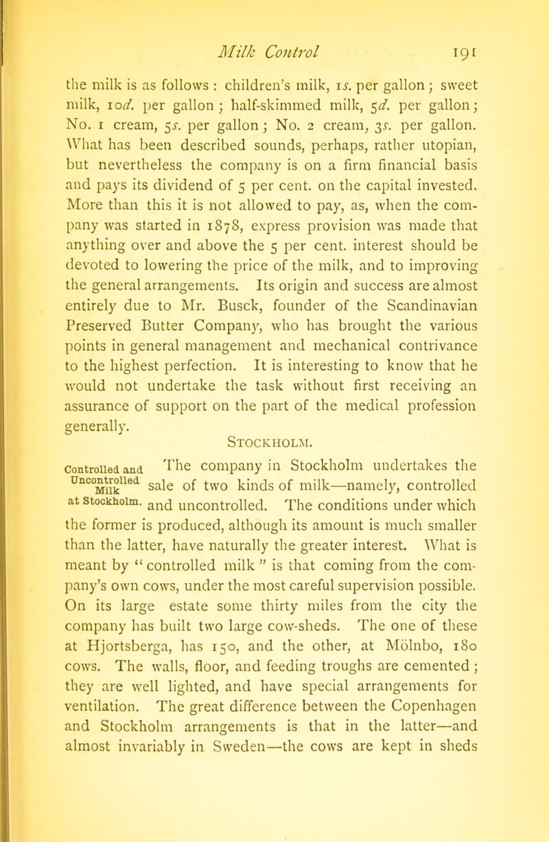 the milk is as follows : children’s milk, is. per gallon; sweet milk, \od. per gallon; half-skimmed milk, 5^. per gallon; No. 1 cream, 5s. per gallon; No. 2 cream, 3L per gallon. What has been described sounds, perhaps, rather utopian, but nevertheless the company is on a firm financial basis and pays its dividend of 5 per cent, on the capital invested. More than this it is not allowed to pay, as, when the com- pany was started in 1878, express provision was made that anything over and above the 5 per cent, interest should be devoted to lowering the price of the milk, and to improving the general arrangements. Its origin and success are almost entirely due to Mr. Busck, founder of the Scandinavian Preserved Butter Company, who has brought the various points in general management and mechanical contrivance to the highest perfection. It is interesting to know that he would not undertake the task without first receiving an assurance of support on the part of the medical profession generally. Stockholm. controlled and The company in Stockholm undertakes the UnC0Miiklled sa^e two kinds of milk—namely, controlled at Stockholm. an(j uncontrolled. The conditions under which the former is produced, although its amount is much smaller than the latter, have naturally the greater interest. What is meant by “ controlled milk ” is that coming from the com- pany’s own cows, under the most careful supervision possible. On its large estate some thirty miles from the city the company has built two large cow-sheds. The one of these at Hjortsberga, has 150, and the other, at Molnbo, 180 cows. The walls, floor, and feeding troughs are cemented ; they are well lighted, and have special arrangements for ventilation. The great difference between the Copenhagen and Stockholm arrangements is that in the latter—and almost invariably in Sweden—the cows are kept in sheds