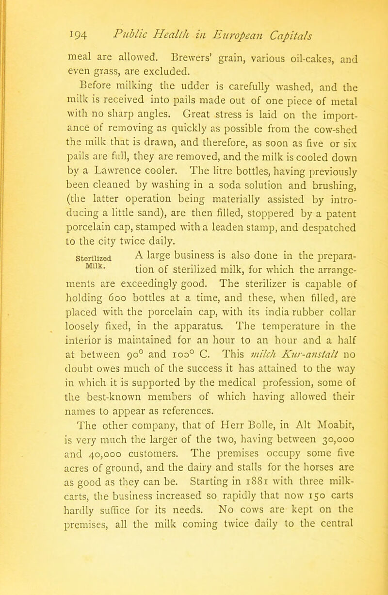 meal are allowed. Brewers’ grain, various oil-cakes, and even grass, are excluded. Before milking the udder is carefully washed, and the milk is received into pails made out of one piece of metal with no sharp angles. Great stress is laid on the import- ance of removing as quickly as possible from the cow-shed the milk that is drawn, and therefore, as soon as five or six pails are full, they are removed, and the milk is cooled down by a Lawrence cooler. The litre bottles, having previously been cleaned by washing in a soda solution and brushing, (the latter operation being materially assisted by intro- ducing a little sand), are then filled, stoppered by a patent porcelain cap, stamped with a leaden stamp, and despatched to the city twice daily. sterilized A large business is also done in the prepara- Mllk- tion of sterilized milk, for which the arrange- ments are exceedingly good. The sterilizer is capable of holding 600 bottles at a time, and these, when filled, are placed with the porcelain cap, with its india rubber collar loosely fixed, in the apparatus. The temperature in the interior is maintained for an hour to an hour and a half at between 900 and ioo° C. This milch Kur-anstalt no doubt owes much of the success it has attained to the way in which it is supported by the medical profession, some of the best-known members of which having allowed their names to appear as references. The other company, that of Herr Bolle, in Alt Moabir, is very much the larger of the two, having between 30,000 and 40,000 customers. The premises occupy some five acres of ground, and the dairy and stalls for the horses are as good as they can be. Starting in 1S81 with three milk- carts, the business increased so rapidly that now 150 carts hardly suffice for its needs. No cows are kept on the premises, all the milk coming twice daily to the central