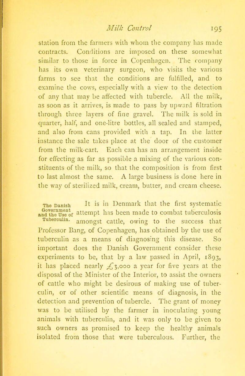 station from the farmers with whom the company has made contracts. Conditions are imposed on these somewhat similar to those in force in Copenhagen. The company has its own veterinary surgeon, who visits the various farms to see that the conditions are fulfilled, and to examine the cows, especially with a view to the detection of any that may be affected with tubercle. All the milk, as soon as it arrives, is made to pass by upward filtration through three layers of fine gravel. The milk is sold in quarter, half, and one-litre bottles, all sealed and stamped, and also from cans provided with a tap. In the latter instance the sale takes place at the door of the customer from the milk-cart. Each can has an arrangement inside for effecting as far as possible a mixing of the various con- stituents of the milk, so that the composition is from first to last almost the same. A large business is done here in the way of sterilized milk, cream, butrer, and cream cheese. The Danish It is in Denmark that the first systematic and thTustfof attempt has been made to combat tuberculosis Tuberculin. among3t cattle, owing to the success that Professor Bang, of Copenhagen, has obtained by the use of tuberculin as a means of diagnosing this disease. So important does the Danish Government consider these experiments to be, that by a law passed in April, 1893, it has placed nearly ^3,000 a year for five years at the disposal of the Minister of the Interior, to assist the owners of cattle who might be desirous of making use of tuber- culin, or of other scientific means of diagnosis, in the detection and prevention of tubercle. The grant of money was to be utilised by the farmer in inoculating young animals with tuberculin, and it was only to be given to such owners as promised to keep the healthy animals isolated from those that were tuberculous. Further, the