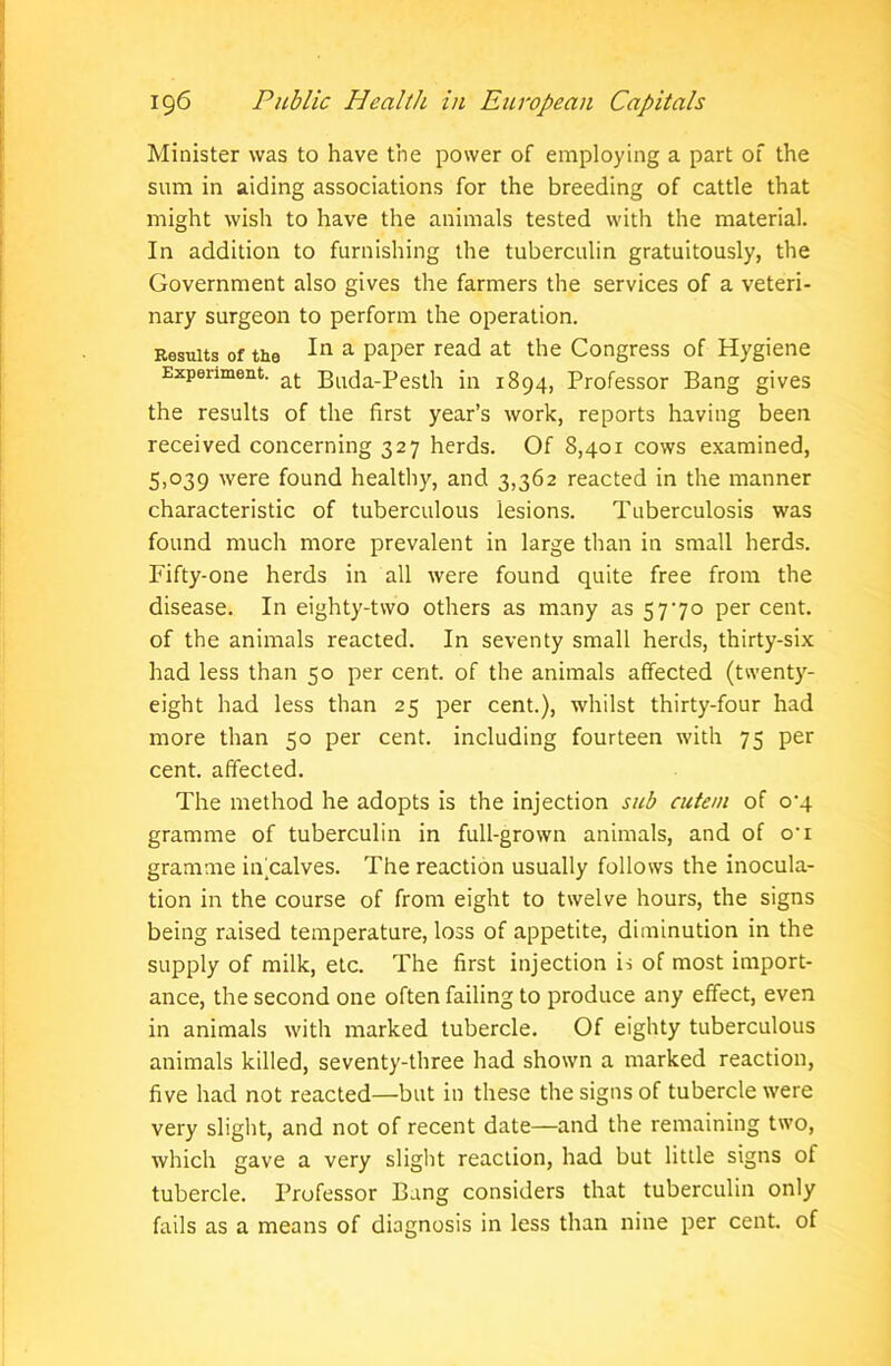 Minister was to have the power of employing a part of the sum in aiding associations for the breeding of cattle that might wish to have the animals tested with the material. In addition to furnishing the tuberculin gratuitously, the Government also gives the farmers the services of a veteri- nary surgeon to perform the operation. Results Of the In a PaPer read at the Congress of Hygiene Experiment. at p^cla-Pesth in 1894, Professor Bang gives the results of the first year’s work, reports having been received concerning 327 herds. Of 8,401 cows examined, 5,039 were found healthy, and 3,362 reacted in the manner characteristic of tuberculous lesions. Tuberculosis was found much more prevalent in large than in small herds. Fifty-one herds in all were found quite free from the disease. In eighty-two others as many as 5770 per cent, of the animals reacted. In seventy small herds, thirty-six had less than 50 per cent, of the animals affected (twenty- eight had less than 25 per cent.), whilst thirty-four had more than 50 per cent, including fourteen with 75 per cent, affected. The method he adopts is the injection sub cutem of 0^4 gramme of tuberculin in full-grown animals, and of o’i gramme in calves. The reaction usually follows the inocula- tion in the course of from eight to twelve hours, the signs being raised temperature, loss of appetite, diminution in the supply of milk, etc. The first injection is of most import- ance, the second one often failing to produce any effect, even in animals with marked tubercle. Of eighty tuberculous animals killed, seventy-three had shown a marked reaction, five had not reacted—but in these the signs of tubercle were very slight, and not of recent date—and the remaining two, which gave a very slight reaction, had but little signs of tubercle. Professor Bang considers that tuberculin only fails as a means of diagnosis in less than nine per cent, of