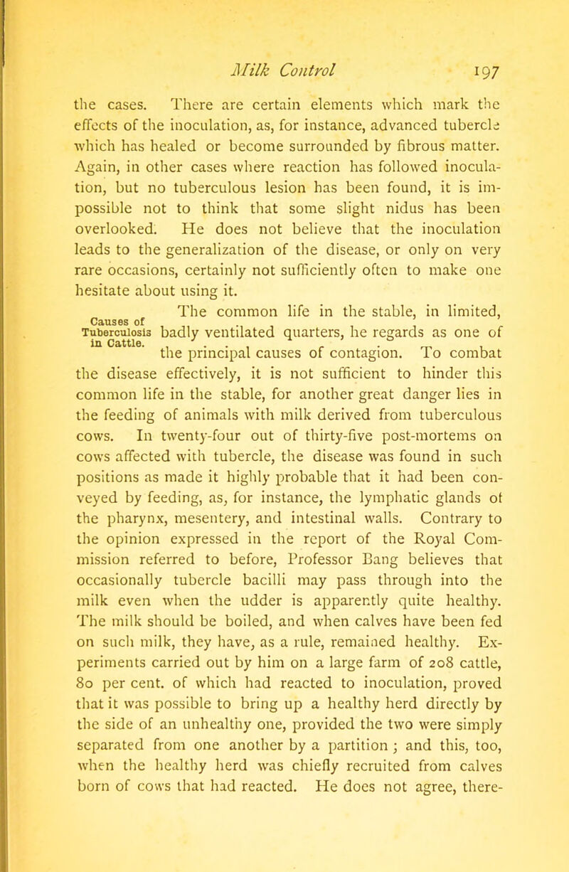 the cases. There are certain elements which mark the effects of the inoculation, as, for instance, advanced tubercle which has healed or become surrounded by fibrous matter. Again, in other cases where reaction has followed inocula- tion, but no tuberculous lesion has been found, it is im- possible not to think that some slight nidus has been overlooked. He does not believe that the inoculation leads to the generalization of the disease, or only on very rare occasions, certainly not sufficiently often to make one hesitate about using it. The common life in the stable, in limited, Causes of Tuberculosis badly ventilated quarters, he regards as one of in Cattle. .... . _ . the principal causes of contagion. I o combat the disease effectively, it is not sufficient to hinder this common life in the stable, for another great danger lies in the feeding of animals with milk derived from tuberculous cows. In twenty-four out of thirty-five post-mortems on cows affected with tubercle, the disease was found in such positions as made it highly probable that it had been con- veyed by feeding, as, for instance, the lymphatic glands ot the pharynx, mesentery, and intestinal walls. Contrary to the opinion expressed in the report of the Royal Com- mission referred to before, Professor Bang believes that occasionally tubercle bacilli may pass through into the milk even when the udder is apparently quite healthy. The milk should be boiled, and when calves have been fed on such milk, they have, as a rule, remained healthy. Ex- periments carried out by him on a large farm of 208 cattle, 80 per cent, of which had reacted to inoculation, proved that it was possible to bring up a healthy herd directly by the side of an unhealthy one, provided the two were simply separated from one another by a partition ; and this, too, when the healthy herd was chiefly recruited from calves born of cows that had reacted. He does not agree, there-