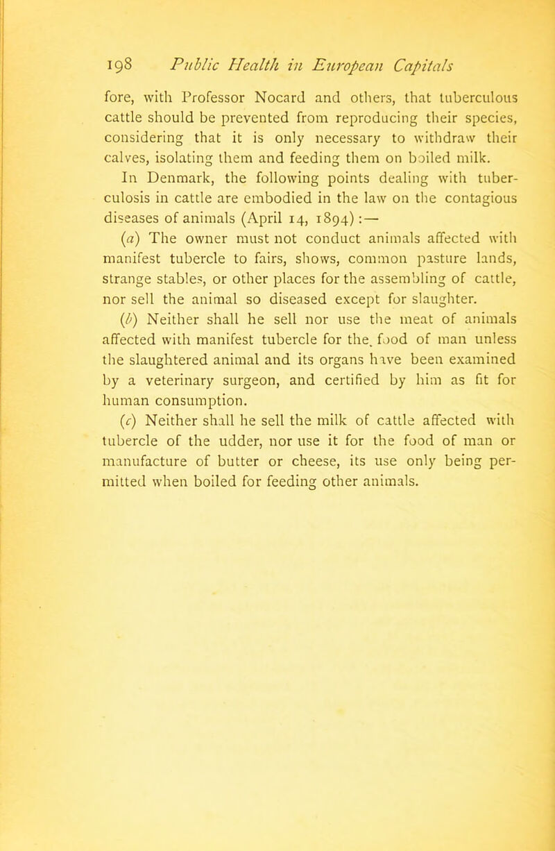 fore, with Professor Nocard and others, that tuberculous cattle should be prevented from reproducing their species, considering that it is only necessary to withdraw their calves, isolating them and feeding them on boiled milk. In Denmark, the following points dealing with tuber- culosis in cattle are embodied in the law on the contagious diseases of animals (April 14, 1894): — (a) The owner must not conduct animals affected with manifest tubercle to fairs, shows, common pasture lands, strange stables, or other places for the assembling of cattle, nor sell the animal so diseased except for slaughter. (b) Neither shall he sell nor use the meat of animals affected with manifest tubercle for the. food of man unless the slaughtered animal and its organs have been examined by a veterinary surgeon, and certified by him as fit for human consumption. (c) Neither shall he sell the milk of cattle affected with tubercle of the udder, nor use it for the food of man or manufacture of butter or cheese, its use only being per- mitted when boiled for feeding other animals.