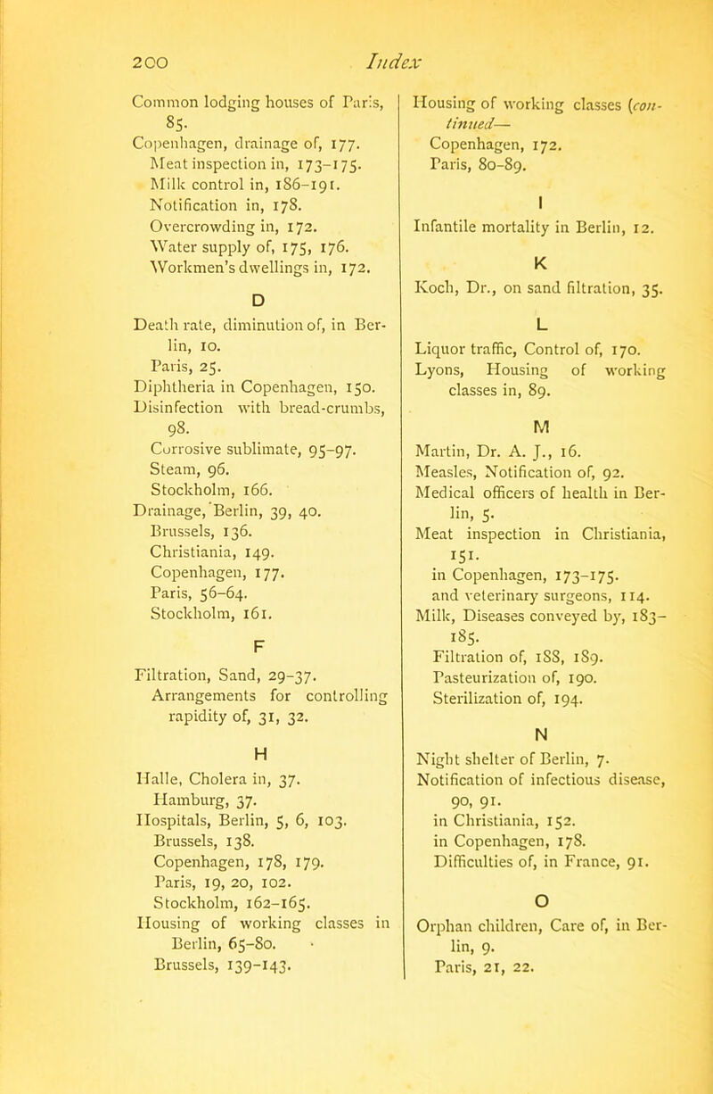 Common lodging houses of Paris, 8S. Copenhagen, drainage of, 177. Meat inspection in, 173-175. Milk control in, 186-191. Notification in, 17S. Overcrowding in, 172. Water supply of, 175, 176. Workmen’s dwellings in, 172. D Death rate, diminution of, in Ber- lin, 10. Paris, 25. Diphtheria in Copenhagen, 150. Disinfection with bread-crumbs, 98. Corrosive sublimate, 95-97. Steam, 96. Stockholm, 166. Drainage, Berlin, 39, 40. Brussels, 136. Christiania, 149. Copenhagen, 177. Paris, 56-64. Stockholm, 161. F Filtration, Sand, 29-37. Arrangements for controlling rapidity of, 31, 32. H Halle, Cholera in, 37. Hamburg, 37. Hospitals, Berlin, 5, 6, 103. Brussels, 138. Copenhagen, 178, 179. Paris, 19, 20, 102. Stockholm, 162-165. Housing of working classes in Berlin, 65-80. Brussels, 139—143. Housing of working classes (con- tinued— Copenhagen, 172. Paris, 80-89. I Infantile mortality in Berlin, 12. K Koch, Dr., on sand filtration, 35. L Liquor traffic, Control of, 170. Lyons, Housing of working classes in, 89. M Martin, Dr. A. J., 16. Measles, Notification of, 92. Medical officers of health in Ber- lin, 5. Meat inspection in Christiania, 151- in Copenhagen, 173—175. and veterinary surgeons, 114. Milk, Diseases conveyed by, 1S3- 185. Filtration of, iSS, 189. Pasteurization of, 190. Sterilization of, 194. N Night shelter of Berlin, 7. Notification of infectious disease, 90, 91. in Christiania, 152. in Copenhagen, 17S. Difficulties of, in France, 91. O Orphan children, Care of, in Ber- lin, 9. Paris, 21, 22.