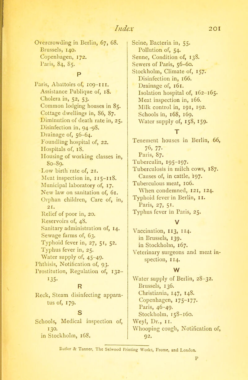 Overcrowding in Berlin, 67, 68. Brussels, 140. Copenhagen, 172. l’aiis, 84, 85. P Baris, Abattoirs of, 109-111. Assistance Publique of, 18. Cholera in, 52, 53. Common lodging houses in 85. Cottage dwellings in, 86, 87. Diminution of death rate in, 25. Disinfection in, 94-98. Drainage of, 56-64. Foundling hospital of, 22. Hospitals of, 18. Housing of working classes in, 80-89. Low birth rate of, 2t. Meat inspection in, 115-118. Municipal laboratory of, 17. New law on sanitation of, 61. Orphan children, Care of, in, 21. Relief of poor in, 20. Reservoirs of, 48. Sanitary administration of, 14. Sewage farms of, 63. Typhoid fever in, 27, 51, 52. Typhus fever in, 25. Water supply of, 45-49. Bhthisis, Notification of, 93. Brostitution, Regulation of, 132- 135- R Reck, Steam disinfecting appara- tus of, 179. S Schools, Medical inspection of, 130- in Stockholm, 168. Seine, Bacteria in, 55. Pollution of, 54. Senne, Condition of, 138. Sewers of Paris, 56-60. Stockholm, Climate of, 157- Disinfection in, 166. Drainage of, 161. Isolation hospital of, 162-165. Meat inspection in, 166. Milk control in, 191, 192. Schools in, 168, 169. Water supply of, 158, 159. T Tenement houses in Berlin, 66, 76, 77- Paris, 87. Tuberculin, 195—197. Tuberculosis in milch cows, 187. Causes of, in cattle, 197. Tuberculous meat, 106. When condemned, 121, 124. Typhoid fever in Berlin, II. Paris, 27, 51. Typhus fever in Paris, 25. V Vaccination, 113, 114. in Brussels, 139. in Stockholm, 167. Veterinary surgeons and meat in- spection, 114. W Water supply of Berlin, 28-32. Brussels, 136. Christiania, 147, 148. Copenhagen, 175-177. Paris, 46-49. Stockholm, 158-160. Weyl, Dr., 11. Whooping cough, Notification of, 92. Butler & Tanner, The Selwood Printing Works, Frome, and London. P