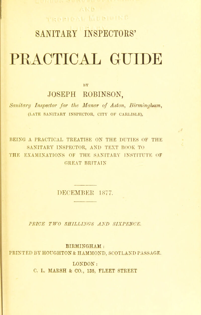 SANITARY INSPECTORS’ PRACTICAL GUIDE BY JOSEPH ROBINSON, Sanitary Inspector for the Manor of Aston, Birtninjhum, (LATE SANITARY INSPECTOR, CITY OF CARLISLE), BEING A PRACTICAL TREATISE ON THE DUTIES OF THE SANITARY INSPECTOR, AND TEXT BOOK TO THE EXAMINATIONS OF THE SANITARY INSTITUTE OF GREAT BRITAIN DECEMBER 1877. PRICE TWO SHILLINGS AND SIXPENCE. BIRMINGHAM : PRINTED BY HOUGHTON & HAMMOND, SCOTLAND PASSAGE. LONDON: C. L. MARSH & CO., 138, FLEET STREET