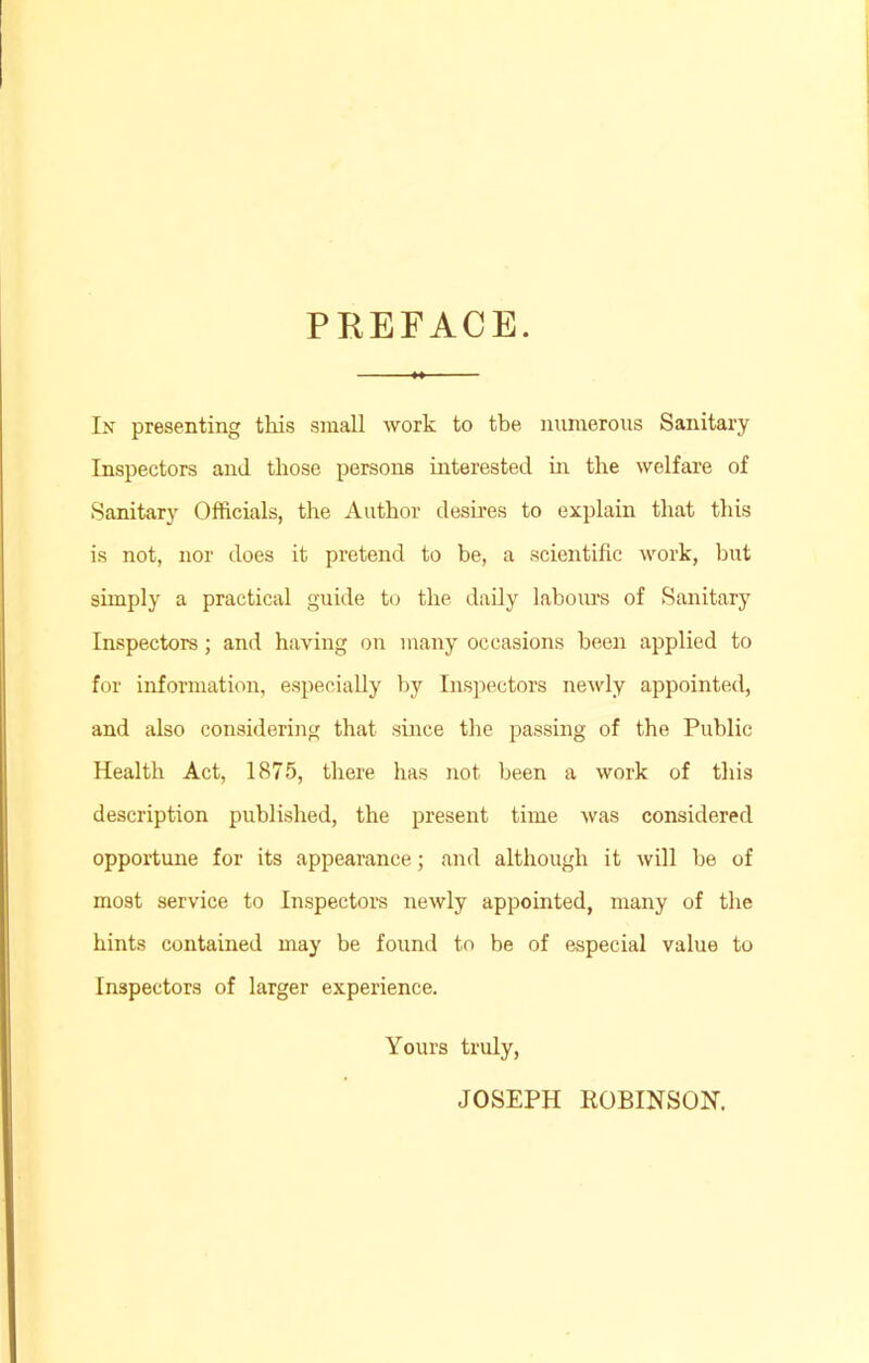 PREFACE. In presenting this small work to the numerous Sanitary Inspectors anil those persons interested in the welfare of Sanitary Officials, the Author desires to explain that this is not, nor does it pretend to be, a scientific work, but simply a practical guide to the daily labours of Sanitary Inspectors; and having on many occasions been applied to for information, especially by Inspectors newly appointed, and also considering that since the passing of the Public Health Act, 1875, there has not been a work of this description published, the present time was considered opportune for its appearance; and although it will be of most service to Inspectors newly appointed, many of the hints contained may be found to be of especial value to Inspectors of larger experience. Yours truly, JOSEPH ROBINSON.