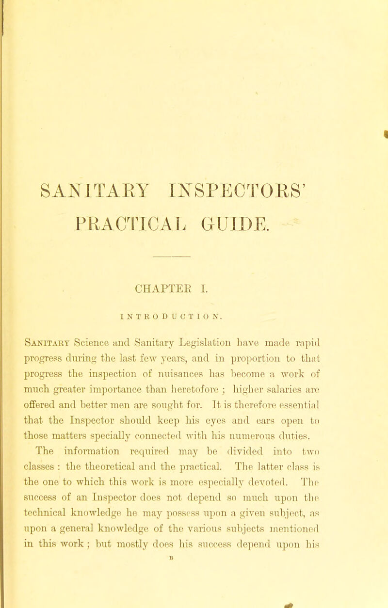 SANITARY INSPECTORS’ PRACTICAL GUIDE. CHAPTER I. INTRODUCTION. Sanitary Science and Sanitary Legislation have made rapid progress during the last few years, and in proportion to that progress the inspection of nuisances has become a work of much greater importance than heretofore ; higher salaries are offered and better men are sought for. It is therefore essential that the Inspector should keep his eyes and ears open to those matters specially connected with his numerous duties. The information required may be divided into two classes : the theoretical and the practical. The latter class is the one to which this work is more especially devoted. The success of an Inspector does not depend so much upon the technical knowledge he may possess upon a given subject, as upon a general knowledge of the various subjects mentioned in this work ; but mostly does his success depend upon his B