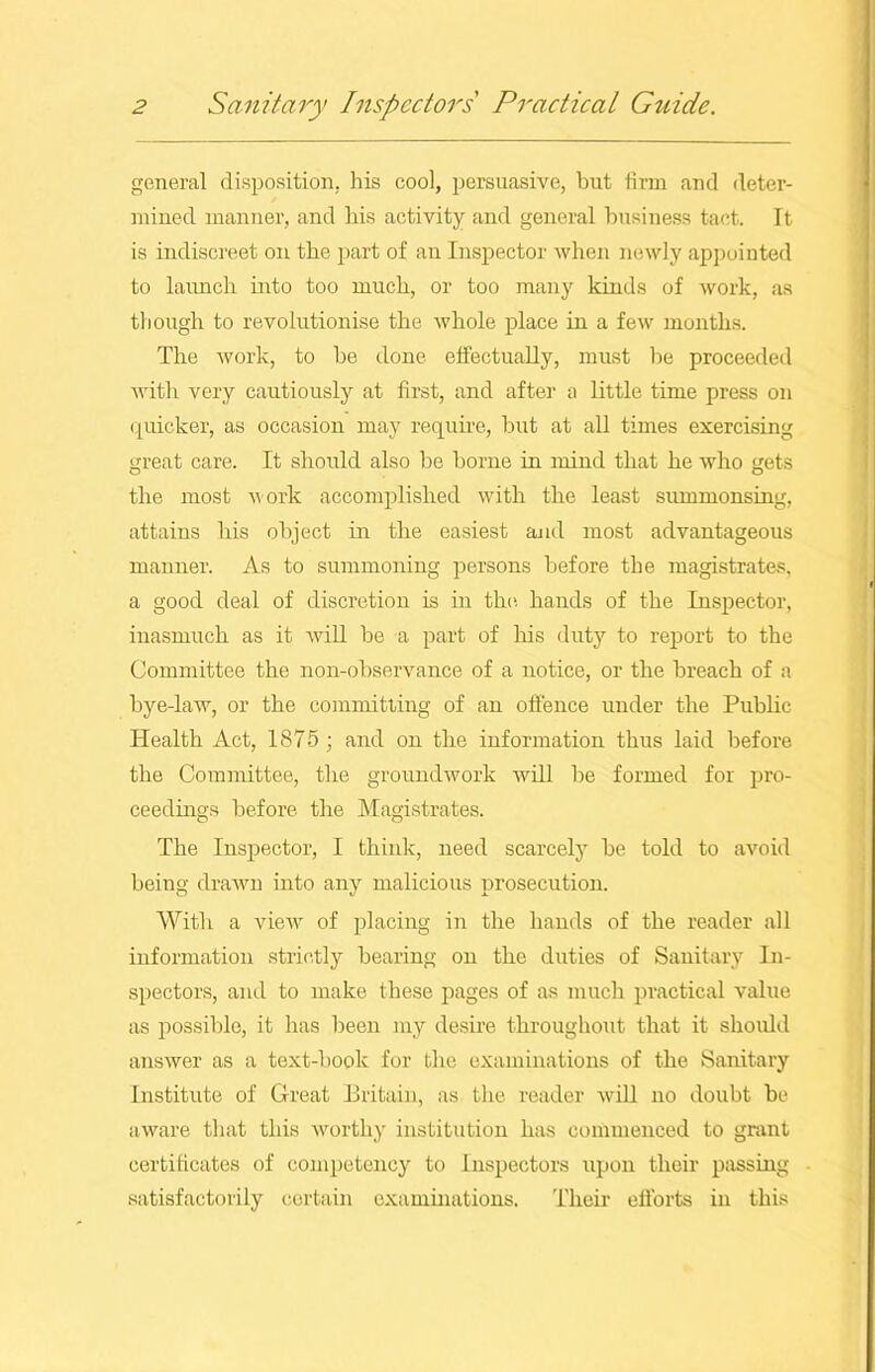 general disposition, his cool, persuasive, but firm and deter- mined manner, and his activity and general business tact. It is indiscreet on the part of an Inspector when newly appointed to launch into too much, or too many kinds of work, as though to revolutionise the whole place in a few months. The work, to be done effectually, must be proceeded with very cautiously at first, and after a little time press on quicker, as occasion may require, but at all times exercising great care. It should also be borne in mind that he who gets the most work accomplished with the least summonsing, attains his object in the easiest and most advantageous manner. As to summoning persons before the magistrates, a good deal of discretion is in the hands of the Inspector, inasmuch as it will be a part of his duty to report to the Committee the non-observance of a notice, or the breach of a bye-law, or the committing of an offence under the Public Health Act, 1875 ; and on the information thus laid before the Committee, the groundwork will be formed for pro- ceedings before the Magistrates. The Inspector, I think, need scarcely be told to avoid being drawn into any malicious prosecution. With a view of placing in the hands of the reader all information strictly bearing on the duties of Sanitary In- spectors, and to make these pages of as much practical value as possible, it has been my desire throughout that it should answer as a text-book for the examinations of the Sanitary Institute of Great Britain, as the reader will no doubt be aware that this worthy institution has commenced to grant certificates of competency to Inspectors upon their passing satisfactorily certain examinations. Their efforts in this