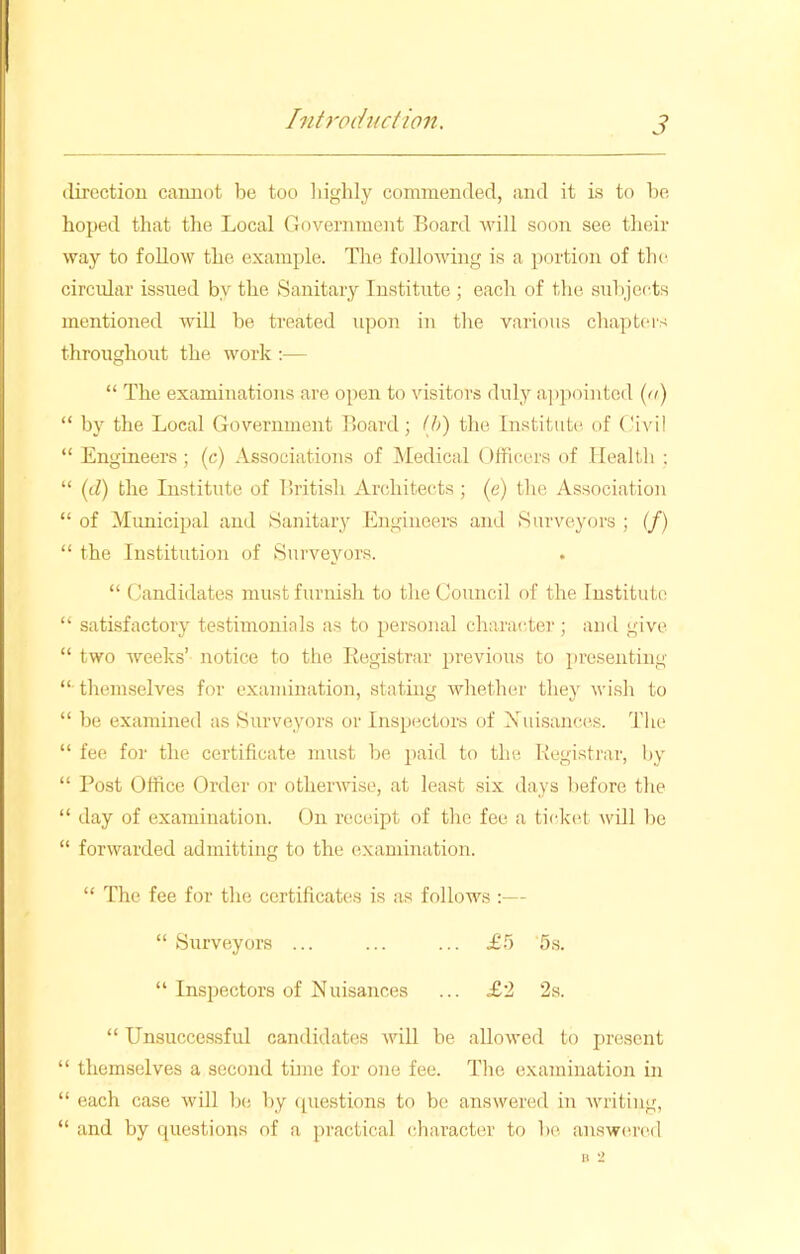 direction cannot be too highly commended, and it is to be hoped that the Local Government Board will soon see their way to follow the example. The following is a portion of the circular issued by the Sanitary Institute ; each of the subjects mentioned will be treated upon in the various chapters throughout the work :— “ The examinations are open to visitors duly appointed (a) “ by the Local Government Board; (b) the Institute of Civil “ Engineers; (c) Associations of Medical Officers of Health ; “ (cl) the Institute of British Architects; (e) tire Association “ of Municipal and Sanitary Engineers and Surveyors ; (/) “ the Institution of Surveyors. “ Candidates must furnish to the Council of the Institute “ satisfactory testimonials as to personal character*; and give “ two weeks’ notice to the Registrar previous to presenting “ themselves for examination, stating whether they wish to “ be examined as Surveyors or Inspectors of Nuisances. The “ fee for the certificate must be paid to the Registrar, by “ Post Office Order or otherwise, at least six days before the “ day of examination. On receipt of the fee a ticket will be “ forwarded admitting to the examination. “ The fee for the certificates is as follows :— “ Surveyors ... ... ... £5 5s. “ Inspectors of Nuisances ... £2 2s. “ Unsuccessful candidates will be allowed to present “ themselves a second time for one fee. The examination in “ each case will be by questions to be answered in writing, “ and by questions of a practical character to be answered
