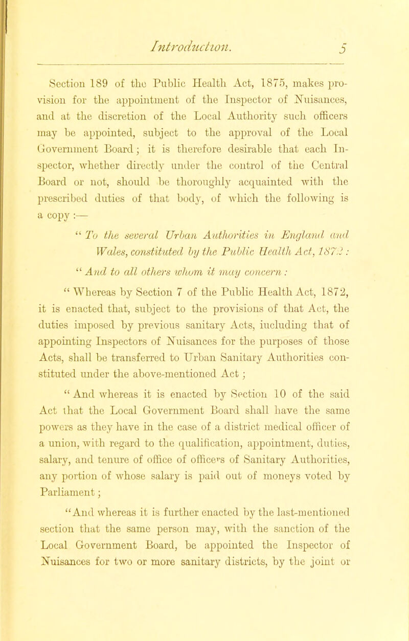 Section 189 of tlio Public Health Act, 1875, makes pro- vision for the appointment of the Inspector of Nuisances, and at the discretion of the Local Authority such officers may be appointed, subject to the approval of the Local Government Board; it is therefore desirable that each In- spector, whether directly under the control of the Central Board or not, shoidd be thoroughly acquainted with the prescribed duties of that body, of which the following is a copy :— “ To the several Urban Authorities in England and Wales, constituted by the Public Health Ad, 187.2 : “ And to all others whom it may concern: “ Whereas by Section 7 of the Public Health Act, 1872, it is enacted that, subject to the provisions of that Act, the duties imposed by previous sanitary Acts, including that of appointing Inspectors of Nuisances for the purposes of those Acts, shall be transferred to Urban Sanitary Authorities con- stituted under the above-mentioned Act ; “And whereas it is enacted by Section 10 of the said Act that the Local Government Board shall have the same powers as they have in the case of a district medical officer of a union, with regard to the qualification, appointment, duties, salary, and tenure of office of officers of Sanitary Authorities, any portion of whose salary is paid out of moneys voted by Parliament; “And whereas it is further enacted by the last-mentioned section that the same person may, with the sanction of the Local Government Board, be appointed the Inspector of Nuisances for two or more sanitary districts, by the joint or