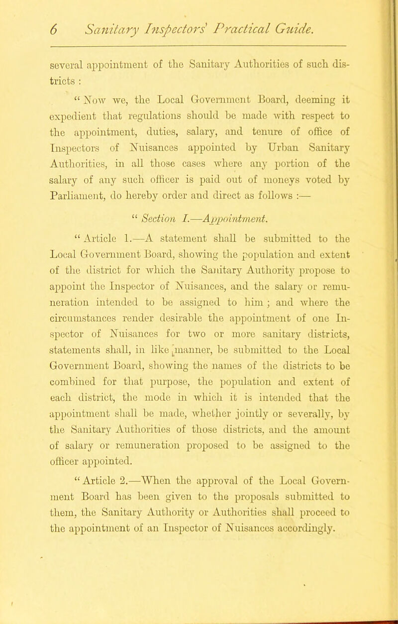 several appointment of the Sanitary Authorities of such dis- tricts : “ Now we, the Local Government Board, deeming it expedient that regulations should be made with respect to the appointment, duties, salary, and tenure of office of Inspectors of Nuisances appointed by Urban Sanitary Authorities, in all those cases where any portion of the salary of any such officer is paid out of moneys voted by Parliament, do hereby order and direct as follows :— “ Section I.—Appointment. “Article 1.—A statement shall be submitted to the Local Government Board, showing the population and extent of the district for which the Sanitary Authority propose to appoint the Inspector of Nuisances, and the salary or remu- neration intended to be assigned to him ; and where the circumstances render desirable the appointment of one In- spector of Nuisances for two or more sanitary districts, statements shall, in like ^manner, be submitted to the Local Government Board, showing the names of the districts to be combined for that purpose, the population and extent of each district, the mode in which it is intended that the appointment shall be made, whether jointly or severally, by the Sanitary Authorities of those districts, and the amount of salary or remuneration proposed to be assigned to the officer appointed. “Article 2.—When the approval of tire Local Govern- ment Board has been given to the proposals submitted to them, the Sanitary Authority or Authorities shall proceed to the appointment of an Inspector of Nuisances accordingly.