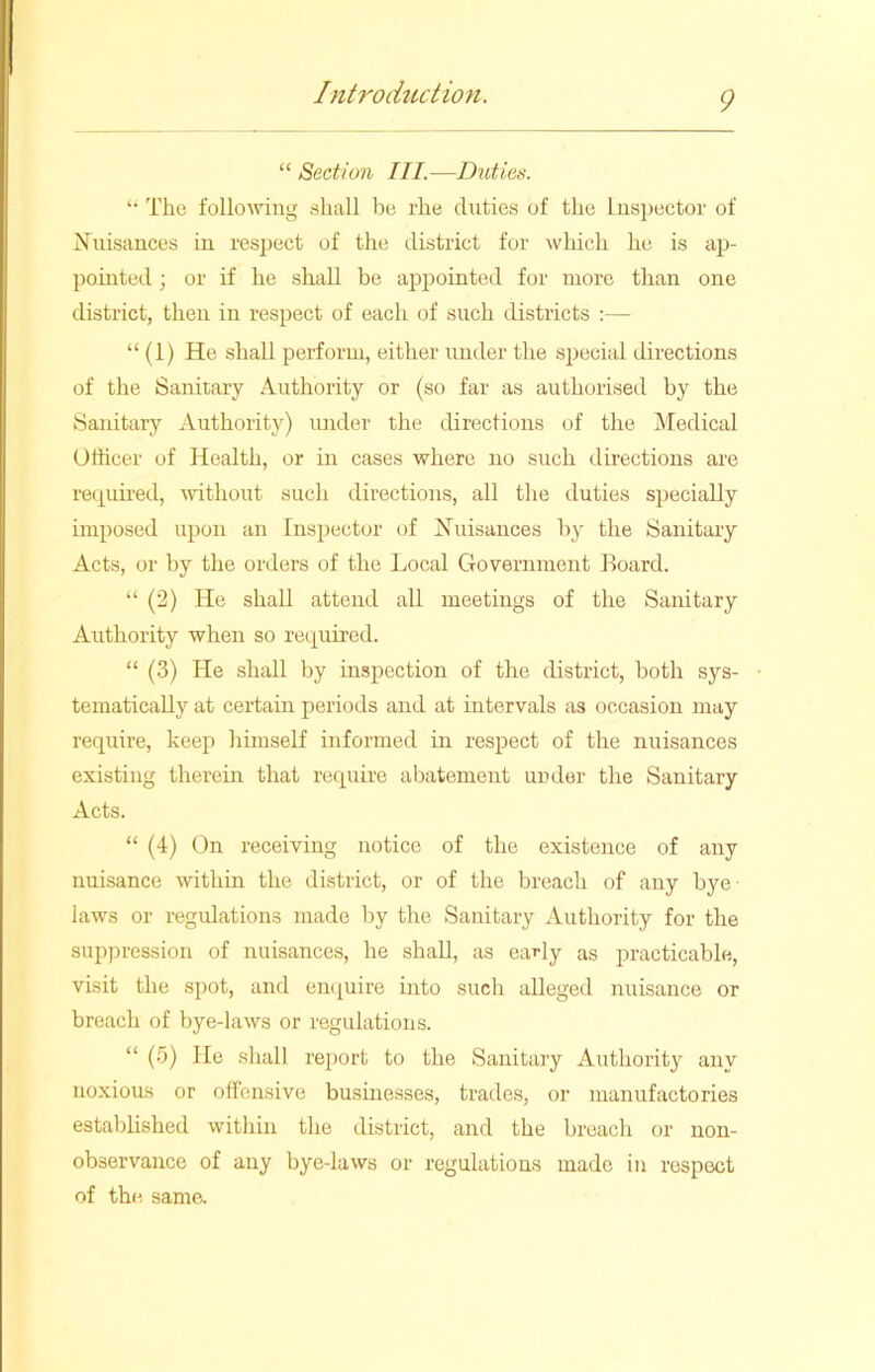 “ Section III.—Duties. “ The following shall be rhe duties of the Inspector of Nuisances in respect of the district for which he is ap- pointed ; or if he shall be appointed for more than one district, then in respect of each of such districts :— “ (1) He shall perform, either under the special directions of the Sanitary Authority or (so far as authorised by the Sanitary Authority) under the directions of the Medical Officer of Health, or in cases where no such directions are required, without such directions, all the duties specially imposed upon an Inspector of Nuisances by the Sanitary Acts, or by the orders of the Local Government Board. “ (2) He shall attend all meetings of the Sanitary Authority when so required. “ (3) He shall by inspection of the district, both sys- tematically at certain periods and at intervals as occasion may require, keep himself informed in respect of the nuisances existing therein that require abatement under the Sanitary Acts. “ (4) On receiving notice of the existence of any nuisance within the district, or of the breach of any bye laws or regulations made by the Sanitary Authority for the suppression of nuisances, he shall, as early as practicable, visit the spot, and enquire into such alleged nuisance or breach of bye-laws or regulations. “ (5) lie shall report to the Sanitary Authority any noxious or offensive businesses, trades, or manufactories established within the district, and the breach or non- observance of any bye-laws or regulations made in respect of the same.