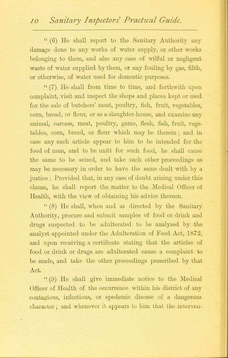 “ (6) He shall report to the Sanitary Authority any damage done to any works of water supply, or other works belonging to them, and also any case of wilful or negligent waste of water supplied by them, or any fouling by gas, filth, or otherwise, of water used for domestic purposes. “ (7) He shall from time to time, and forthwith upon complaint, visit and inspect the shops and places kept or used for the sale of butchers’ meat, poultry, fish, fruit, vegetables, corn, bread, or flour, or as a slaughter-house, and examine any animal, carcass, meat, poultry, game, flesh, fish, fruit, vege- tables, com, bread, or flour which may be therein; and in case any such article appear to him to be intended for the food of man, and to be unlit for such food, he shall cause the same to be seized, and take such other proceedings as may be necessary in order to have the same dealt with by a justice : Provided that, in any case of doubt arising under this clause, he shall report the matter to the Medical Officer of Health, with the view of obtaining his advice thereon. “ (8) He shall, when and as directed by the Sanitary Authority, procure and submit samples of food or drink and drugs suspected to be adulterated to be analysed by the analyst appointed under the Adulteration of Food Act, 1872, and upon receiving a certificate stating that the articles of food or drink or drugs are adulterated cause a complaint to be made, and take the other proceedings prescribed by that Act. “ (9) He shall give immediate notice to the Medical Officer of Health of the occurrence within his district of any contagious, infectious, or epedemic disease of a dangerous character, and whenever it appears to him that the interven-