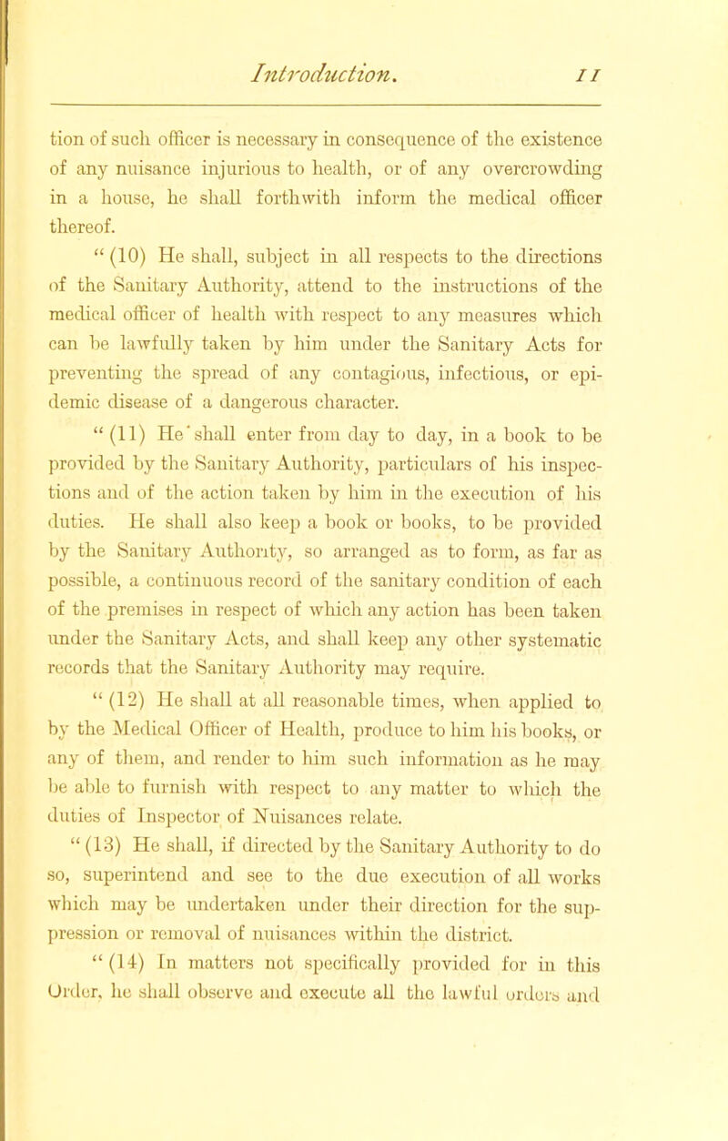 tion of such officer is necessaiy in consequence of the existence of any nuisance injurious to health, or of any overcrowding in a house, he shall forthwith inform the medical officer thereof. “ (10) He shall, subject in all respects to the directions of the Sanitary Authority, attend to the instructions of the medical officer of health with respect to any measures which can he lawfully taken by him under the Sanitary Acts for preventing the spread of any contagious, infectious, or epi- demic disease of a dangerous character. “ (11) He‘shall enter from day to day, in a book to be provided by the Sanitary Authority, particulars of his inspec- tions and of the action taken by him in the execution of bis duties. He shall also keep a book or books, to be provided by the Sanitary Authority, so arranged as to form, as far as possible, a continuous record of the sanitary condition of each of the premises in respect of which any action has been taken under the Sanitary Acts, and shall keep any other systematic records that the Sanitary Authority may require. “ (12) He shall at all reasonable times, when applied to by the Medical Officer of Health, produce to him his books, or any of them, and render to him such information as he may he able to furnish with respect to any matter to which the duties of Inspector of Nuisances relate. “ (13) He shall, if directed by the Sanitary Authority to do so, superintend and see to the due execution of all works which may be undertaken under their direction for the sup- pression or removal of nuisances within the district. “(14) In matters not specifically provided for in this Order, he shall observe and execute all the lawful orders and
