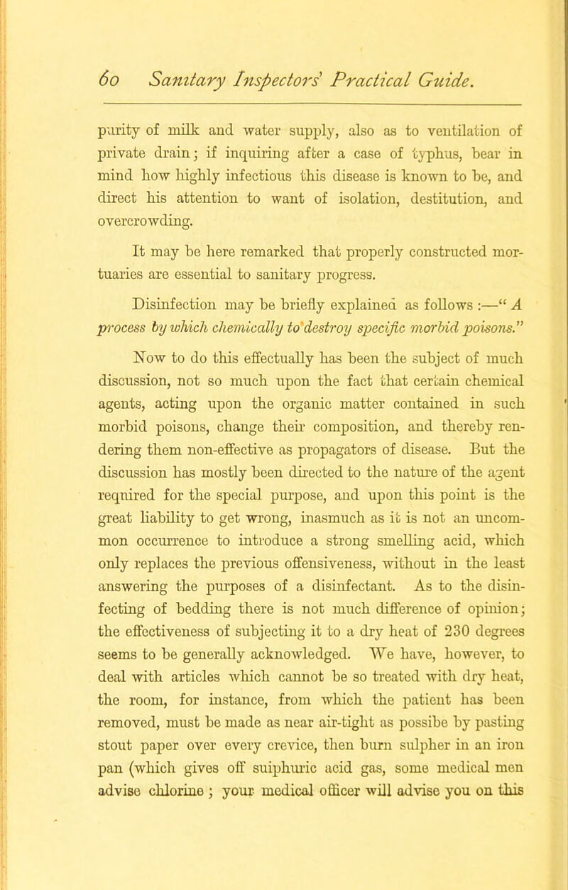purity of milk and water supply, also as to ventilation of private drain; if inquiring after a case of typhus, bear in mind how highly infectious this disease is known to be, and direct his attention to want of isolation, destitution, and overcrowding. It may be here remarked that properly constructed mor- tuaries are essential to sanitary progress. Disinfection may be briefly explained as follows :—“ A process by which chemically to'destroy specific morbid poisoTis.” Now to do this effectually has been the subject of much discussion, not so much upon the fact that certain chemical agents, acting upon the organic matter contained in such morbid poisons, change their composition, and thereby ren- dering them non-effective as propagators of disease. But the discussion has mostly been directed to the nature of the agent required for the special purpose, and upon this point is the great liability to get wrong, inasmuch as it is not an uncom- mon occurrence to introduce a strong smelling acid, which only replaces the previous offensiveness, without in the least answering the purposes of a disinfectant. As to the disin- fecting of bedding there is not much difference of opinion; the effectiveness of subjecting it to a dry heat of 230 degrees seems to be generally acknowledged. We have, however, to deal with articles which cannot be so treated with dry heat, the room, for instance, from which the patient has been removed, must be made as near air-tight as possibe by pasting stout paper over every crevice, then burn sulpher in an iron pan (which gives off sulphuric acid gas, some medical men advise chlorino ; your medical officer will advise you on this