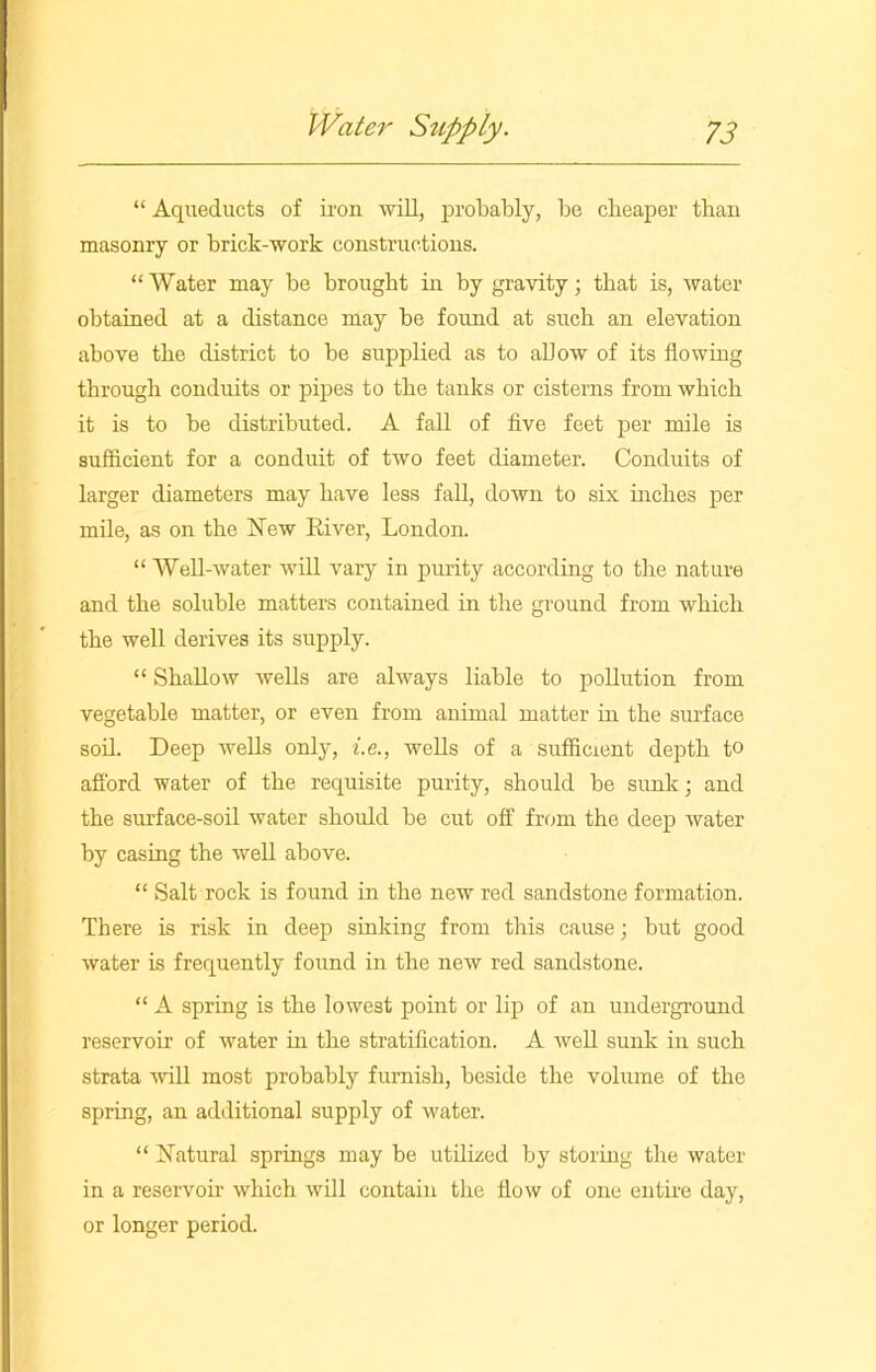 “ Aqueducts of iron will, probably, be cheaper than masonry or brick-work constructions. “Water may be brought in by gravity; that is, water obtained at a distance may be found at such an elevation above the district to be supplied as to allow of its flowing through conduits or pipes to the tanks or cisterns from which it is to be distributed. A fall of five feet per mile is sufficient for a conduit of two feet diameter. Conduits of larger diameters may have less fall, down to six inches per mile, as on the New River, London. “ Well-water will vary in purity according to the nature and the soluble matters contained in the ground from which the well derives its supply. “ Shallow wells are always liable to pollution from vegetable matter, or even from animal matter in the surface soil. Deep wells only, i.e., wells of a sufficient depth to afford water of the requisite purity, should be sunk; and the surface-soil water should be cut off from the deep water by casing the well above. “ Salt rock is found in the new red sandstone formation. There is risk in deep sinking from this cause; but good water is frequently found in the new red sandstone. “ A spring is the lowest point or lip of an underground reservoir of water in the stratification. A well sunk in such strata will most probably furnish, beside the volume of the spring, an additional supply of water. “ Natural springs may be utilized by storing the water in a reservoir which will contain the flow of one entire day, or longer period.