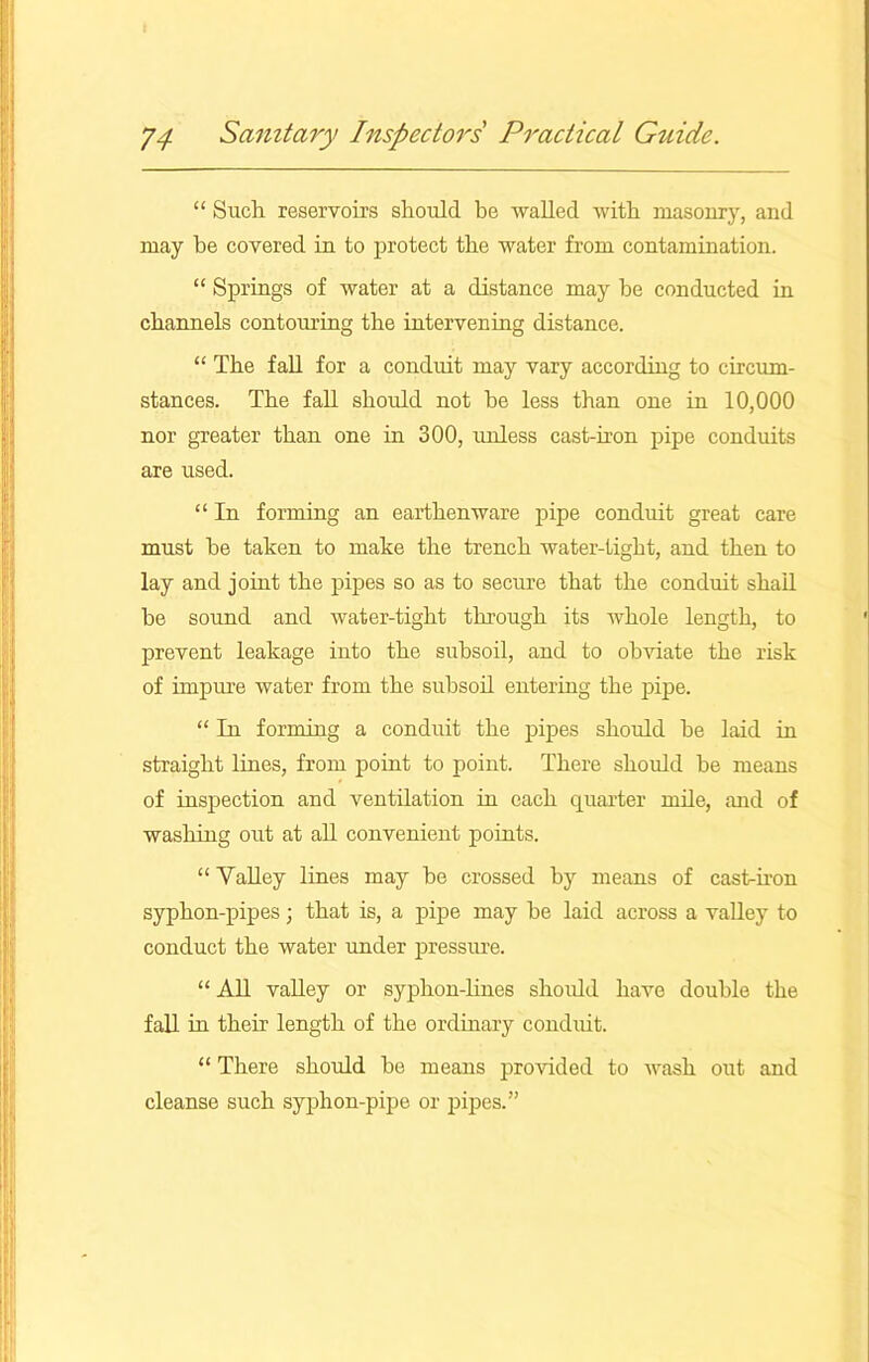 “ Such reservoirs should be walled with masonry, and may he covered in to protect the water from contamination. “ Springs of water at a distance may be conducted in channels contouring the intervening distance. “ The fall for a conduit may vary according to circum- stances. The fall should not he less than one in 10,000 nor greater than one in 300, unless cast-iron pipe conduits are used. “ In forming an earthenware pipe conduit great care must he taken to make the trench water-tight, and then to lay and joint the pipes so as to secure that the conduit shall he sound and water-tight through its whole length, to prevent leakage into the subsoil, and to obviate the risk of impure water from the subsoil entering the pipe. “ In forming a conduit the pipes should he laid in straight lines, from point to point. There should be means of inspection and ventilation in each quarter mile, and of washing out at all convenient points. “ Valley lines may be crossed by means of cast-iron syphon-pipes; that is, a pipe may be laid across a valley to conduct the water under pressiu’e. “ All valley or syphon-lines should have double the fall in their length of the ordinary conduit. “ There should be means provided to wash out and cleanse such syphon-pipe or pipes.”
