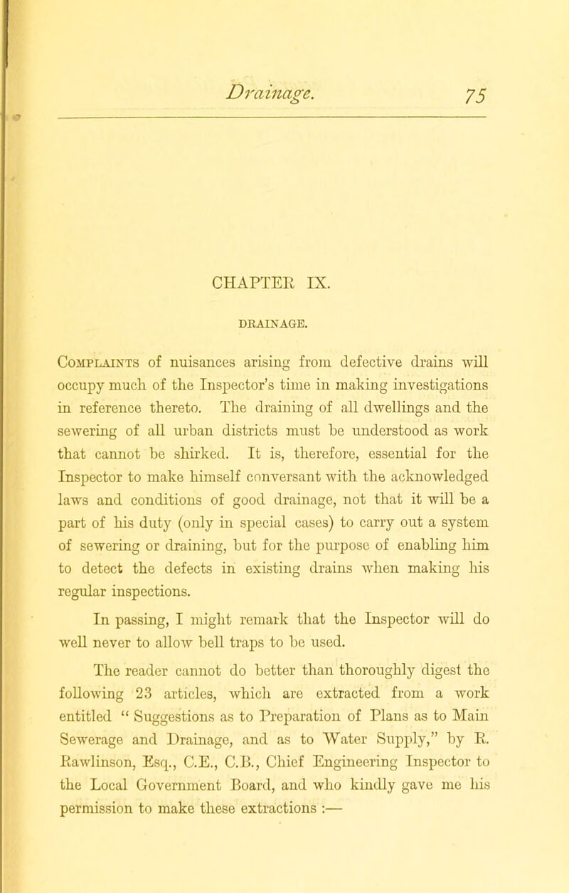 CHAPTER IX. DRAINAGE. Complaints of nuisances arising from defective drains will occupy much of the Inspector’s time in making investigations in reference thereto. The draining of all dwellings and the sewering of all urban districts must he understood as work that cannot be shirked. It is, therefore, essential for the Inspector to make himself conversant with the acknowledged laws and conditions of good drainage, not that it will he a part of his duty (only in special cases) to carry out a system of sewering or draining, but for the purpose of enabling him to detect the defects in existing drains when making his regular inspections. In passing, I might remark that the Inspector will do well never to allow bell traps to he used. The reader cannot do better than thoroughly digest the following 23 articles, which are extracted from a work entitled “ Suggestions as to Preparation of Plans as to Mam Sewerage and Drainage, and as to Water Supply,” by R. Rawlinson, Esq., C.E., C.B., Chief Engineering Inspector to the Local Government Board, and who kindly gave me his permission to make these extractions :—