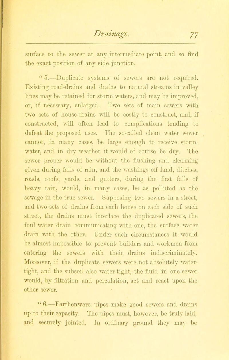 surface to tlie sewer at any intermediate point, and so find the exact position of any side junction. “ 5.—Duplicate systems of sewers are not required. Existing road-drains and drains to natural streams in valley lines may he retained for storm waters, and may be improved, or, if necessary, enlarged. Two sets of main sewers with two sets of house-drains will be costly to construct, and, if constructed, will often lead to complications tending to defeat the proposed uses. The so-called clean water sewer cannot, in many cases, be large enough to receive storm- water, and in dry weather it woidd of course be dry. The sewer proper would be without the flushing and cleansing given during falls of rain, and the washings off land, ditches, roads, roofs, yards, and gutters, during the first falls of heavy rain, would, in many cases, be as polluted as the sewage in the true sewer. Supposing two sewers in a street, and two sets of drains from each house on each side of such street, the drains must interlace the duplicated sewers, the foul water drain communicating with one, the surface water drain with the other. Under such circumstances it would be almost impossible to prevent builders and workmen from entering the sewers with their drains indiscriminately. Moreover, if the duplicate sewers were not absolutely water- tight, and the subsoil also water-tight, the fluid in one sewer would, by filtration and percolation, act and react upon the other sewer. “ 6.—Earthenware pipes make good sewers and drains up to their capacity. The pipes must, however, be truly laid, and securely jointed. In ordinary ground they may be