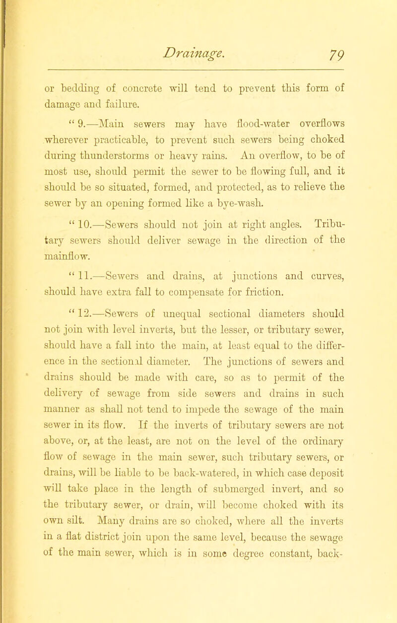 or 'bedding of concrete will tend to prevent tbis form of damage and failure. “ 9.—Main sewers may have flood-water overflows wherever practicable, to prevent such sewers being choked during thunderstorms or heavy rams. An overflow, to be of most use, should permit the sewer to be flowing full, and it should be so situated, formed, and protected, as to relieve the sewer by an opening formed like a bye-wash. “ 10.—Sewers should not join at right angles. Tribu- tary sewers should deliver sewage in the direction of the mainflow. “ 11.—Sewers and drains, at junctions and curves, should have extra fall to compensate for friction. “ 12.—Sewers of unequal sectional diameters should not join with level inverts, but the lesser, or tributary sewer, should have a fall into the main, at least equal to the differ- ence in the sectional diameter. The junctions of sewers and drains should be made with care, so as to permit of the delivery of sewage from side sewers and drains in such manner as shall not tend to impede the sewage of the main sewer in its flow. If the inverts of tributary sewers are not above, or, at the least, are not on the level of the ordinary flow of sewage in the main sewer, such tributary sewers, or drains, will be liable to be back-watered, in which case deposit will take place in the length of submerged invert, and so the tributary sewer, or drain, will become choked with its own silt. Many drains are so choked, where all the inverts in a flat district join upon the same level, because the sewage of the main sewer, which is in some degree constant, back-