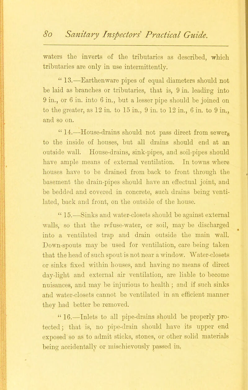 waters the inverts of the tributaries as described, which tributaries are only in use intermittently. “ 13.—Earthenware pipes of equal diameters should not be laid as branches or tributaries, that is, 9 in. leading into 9 in., or 6 in. into 6 in., but a lesser pipe should be joined on to the greater, as 12 in. to 15 in., 9 in. to 12 in., 6 in. to 9 in., and so on. “ 14.—House-drains should not pass direct from sewers to the inside of houses, hut all drains should end at an outside wall. House-drains, sink-pipes, and soil-pipes should have ample means of external ventilation. In towns where houses have to he drained from back to front through the basement the drain-pipes should have an effectual joint, and be bedded and covered in concrete, such drains being venti- lated, back and front, on the outside of the house. “ 15.—Sinks and water-closets should he against external walls, so that the refuse-water, or soil, may be discharged into a ventilated trap and drain outside the main wall. Down-spouts may be used for ventilation, care being taken that the head of such spout is not near a window. Water-closets or sinks fixed within houses, and having no means of direct day-light and external air ventilation, are liable to become nuisances, and may be injurious to health ; and if such sinks afid water-closets cannot be ventilated in an efficient manner they had better be removed. “ 16.—Inlets to all pipe-drains should be properly pro- tected; that is, no pipe-drain should have its upper end exposed so as to admit sticks, stones, or other solid materials being accidentally or mischievously passed in.