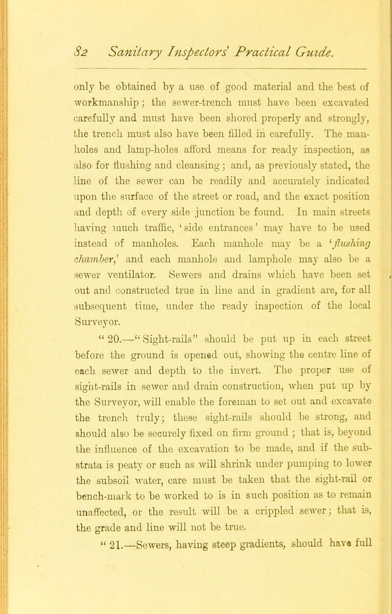 only be obtained by a use of good material and the best of workmanship; the sewer-trench must have been excavated carefully and must have been shored properly and strongly, the trench must also have been filled in carefully. The man- holes and lamp-holes afford means for ready inspection, as also for flushing and cleansing; and, as previously stated, the line of the sewer can be readily and accurately indicated upon the surface of the street or road, and the exact position and depth of every side junction be found. In main streets having much traffic, ‘side entrances’ may have to be used instead of manholes. Each manhole may be a 1 flushing chamber,’ and each manhole and lamphole may also be a sewer ventilator. Sewers and drains which have been set out and constructed true in line and in gradient are, for all subsequent time, under the ready inspection of the local Surveyor. “ 20.—“ Sight-rails” should be put up in each street before the ground is opened out, showing the centre line of each sewer and depth to the invert. The proper use of sight-rails in seAver and drain construction, Avhen put up by the Surveyor, will enable the foreman to set out and excavate the trench truly; these sight-rails should be strong, and should also be securely fixed on firm ground ; that is, beyond the influence of the excaAmtion to be made, and if the sub- strata is peaty or such as Avill shrink under pumping to loAver the subsoil Avater, care must be taken that the sight-rail or bench-mark to be worked to is in such position as to remain unaffected, or the result Avill be a crippled seAver; that is, the grade and line will not be true. “ 21.—SoAvers, having steep gradients, should have full