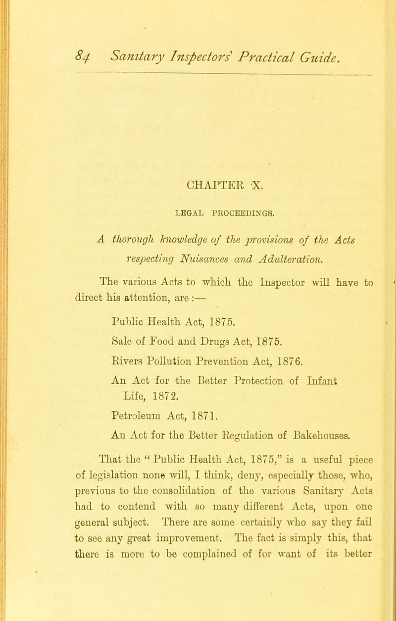 CHAPTER X. LEGAL PROCEEDINGS. A thorough knowledge of the provisions of the Acts respecting Nuisances and Adulteration. The various Acts to which the Inspector will have to direct his attention, are :— Public Health Act, 1875. Sale of Food and Drugs Act, 1875. Rivers Pollution Prevention Act, 1876. An Act for the Better Protection of Infant Life, 1872. Petroleum Act, 1871. An Act for the Better Regulation of Bakehouses. That the “ Public Health Act, 1875,” is a useful piece of legislation none will, I think, deny, especially those, who, previous to the consolidation of the various Sanitary Acts had to contend with so many different Acts, upon one general subject. There are some certainly who say they fail to see any great improvement. The fact is simply this, that there is more to be complained of for want of its better