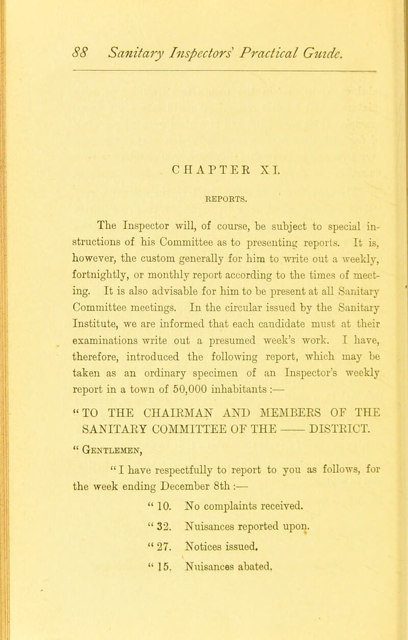 CHAPTER XT. REPORTS. The Inspector will, of course, be subject to special in- structions of bis Committee as to presenting reports. It is, however, the custom generally for him to write out a weekly, fortnightly, or monthly report according to the times of meet- ing. It is also advisable for him to be present at all Sanitary Committee meetings. In the circular issued by the Sanitary Institute, we are informed that each candidate must at their examinations write out a presumed week’s work. I have, therefore, introduced the following report, which may be taken as an ordinary specimen of an Inspector’s weekly report in a town of 50,000 inhabitants “TO THE CHAIRMAN AND MEMBERS OF THE SANITARY COMMITTEE OF THE DISTRICT. “ Gentlemen, “ I have respectfully to report to you as follows, for the week ending December 8th :— “10. No complaints received. “ 32. Nuisances reported upon. “ 27. Notices issued. “ 15. Nuisances abated,